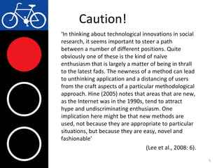 Caution!
‘In thinking about technological innovations in social
research, it seems important to steer a path
between a number of different positions. Quite
obviously one of these is the kind of naïve
enthusiasm that is largely a matter of being in thrall
to the latest fads. The newness of a method can lead
to unthinking application and a distancing of users
from the craft aspects of a particular methodological
approach. Hine (2005) notes that areas that are new,
as the Internet was in the 1990s, tend to attract
hype and undiscriminating enthusiasm. One
implication here might be that new methods are
used, not because they are appropriate to particular
situations, but because they are easy, novel and
fashionable’
(Lee et al., 2008: 6).
5
 