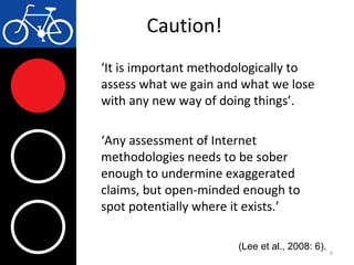 Caution!
‘It is important methodologically to
assess what we gain and what we lose
with any new way of doing things’.
‘Any assessment of Internet
methodologies needs to be sober
enough to undermine exaggerated
claims, but open-minded enough to
spot potentially where it exists.’
6
(Lee et al., 2008: 6).
 