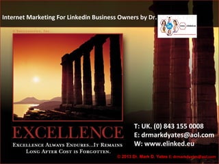 Internet Marketing For Linkedin Business Owners by Dr. Mark D. Yates




                                                T: UK. (0) 843 155 0008
                                                E: drmarkdyates@aol.com
                                                W: www.elinked.eu
                                                                                  1
                                        © 2013 Dr. Mark D. Yates E: drmarkdyates@aol.com
 