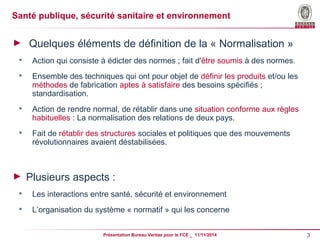 Santé publique, sécurité sanitaire et environnement 
► Quelques éléments de définition de la « Normalisation » 
 Action qui consiste à édicter des normes ; fait d'être soumis à des normes. 
 Ensemble des techniques qui ont pour objet de définir les produits et/ou les 
méthodes de fabrication aptes à satisfaire des besoins spécifiés ; 
standardisation. 
 Action de rendre normal, de rétablir dans une situation conforme aux règles 
habituelles : La normalisation des relations de deux pays. 
 Fait de rétablir des structures sociales et politiques que des mouvements 
révolutionnaires avaient déstabilisées. 
► Plusieurs aspects : 
 Les interactions entre santé, sécurité et environnement 
 L’organisation du système « normatif » qui les concerne 
Présentation Bureau Veritas pour le FCE _ 11/11/2014 3 
 