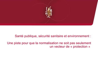Santé publique, sécurité sanitaire et environnement : 
Une piste pour que la normalisation ne soit pas seulement 
un vecteur de « protection » 
 