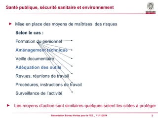Santé publique, sécurité sanitaire et environnement 
► Mise en place des moyens de maîtrises des risques 
Selon le cas : 
Formation du personnel 
Aménagement technique 
Veille documentaire 
Adéquation des outils 
Revues, réunions de travail 
Procédures, instructions de travail 
Surveillance de l’activité 
► Les moyens d’action sont similaires quelques soient les cibles à protéger 
Présentation Bureau Veritas pour le FCE _ 11/11/2014 9 
 