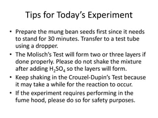 Tips for Today’s Experiment
• Prepare the mung bean seeds first since it needs
to stand for 30 minutes. Transfer to a test tube
using a dropper.
• The Molisch’s Test will form two or three layers if
done properly. Please do not shake the mixture
after adding H2SO4 so the layers will form.
• Keep shaking in the Crouzel-Dupin’s Test because
it may take a while for the reaction to occur.
• If the experiment requires performing in the
fume hood, please do so for safety purposes.
 
