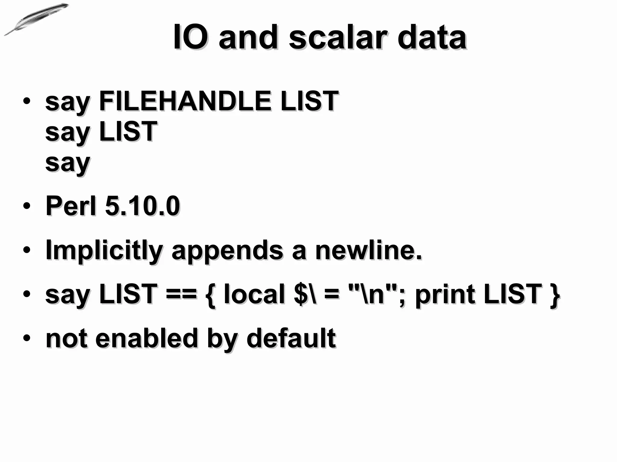 IO and scalar data
• say FILEHANDLE LIST
  say LIST
  say
• Perl 5.10.0
• Implicitly appends a newline.
• say LIST == { local $ = "n"; print LIST }
• not enabled by default
 