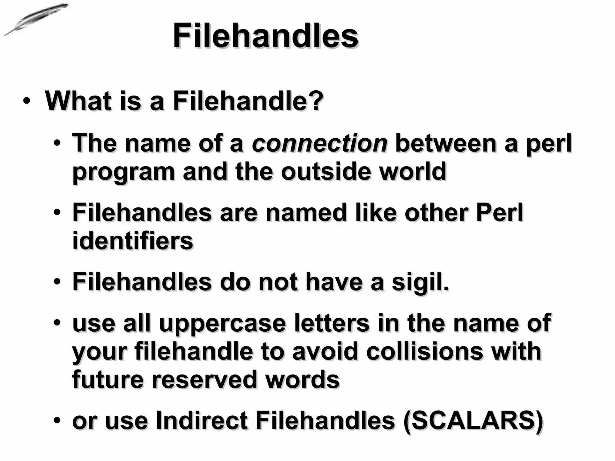 Filehandles
• What is a Filehandle?
  • The name of a connection between a perl
    program and the outside world
  • Filehandles are named like other Perl
    identifiers
  • Filehandles do not have a sigil.
  • use all uppercase letters in the name of
    your filehandle to avoid collisions with
    future reserved words
  • or use Indirect Filehandles (SCALARS)
 