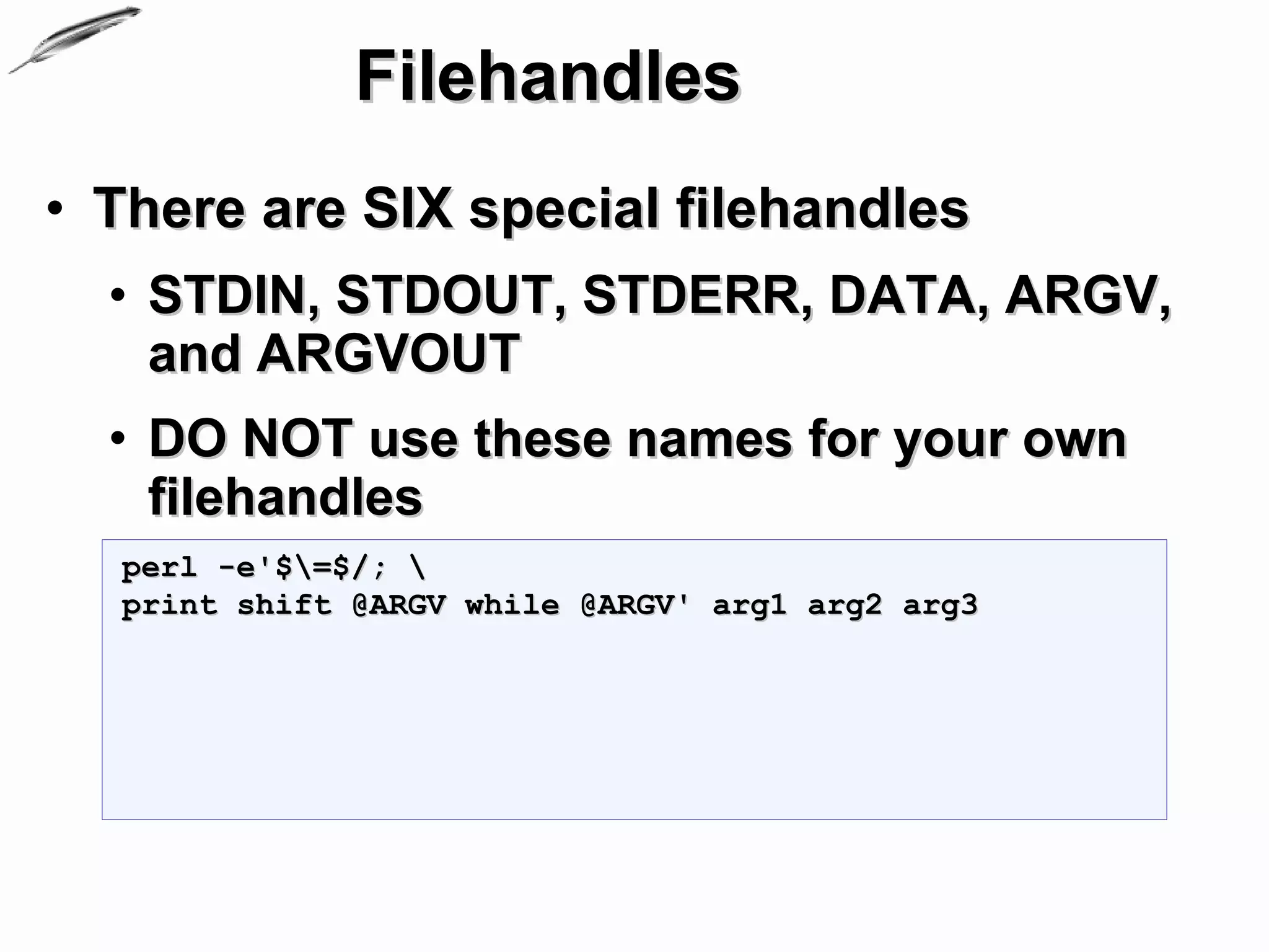 Filehandles
• There are SIX special filehandles
  • STDIN, STDOUT, STDERR, DATA, ARGV,
    and ARGVOUT
  • DO NOT use these names for your own
    filehandles
  perl -e'$=$/; 
  print shift @ARGV while @ARGV' arg1 arg2 arg3
 