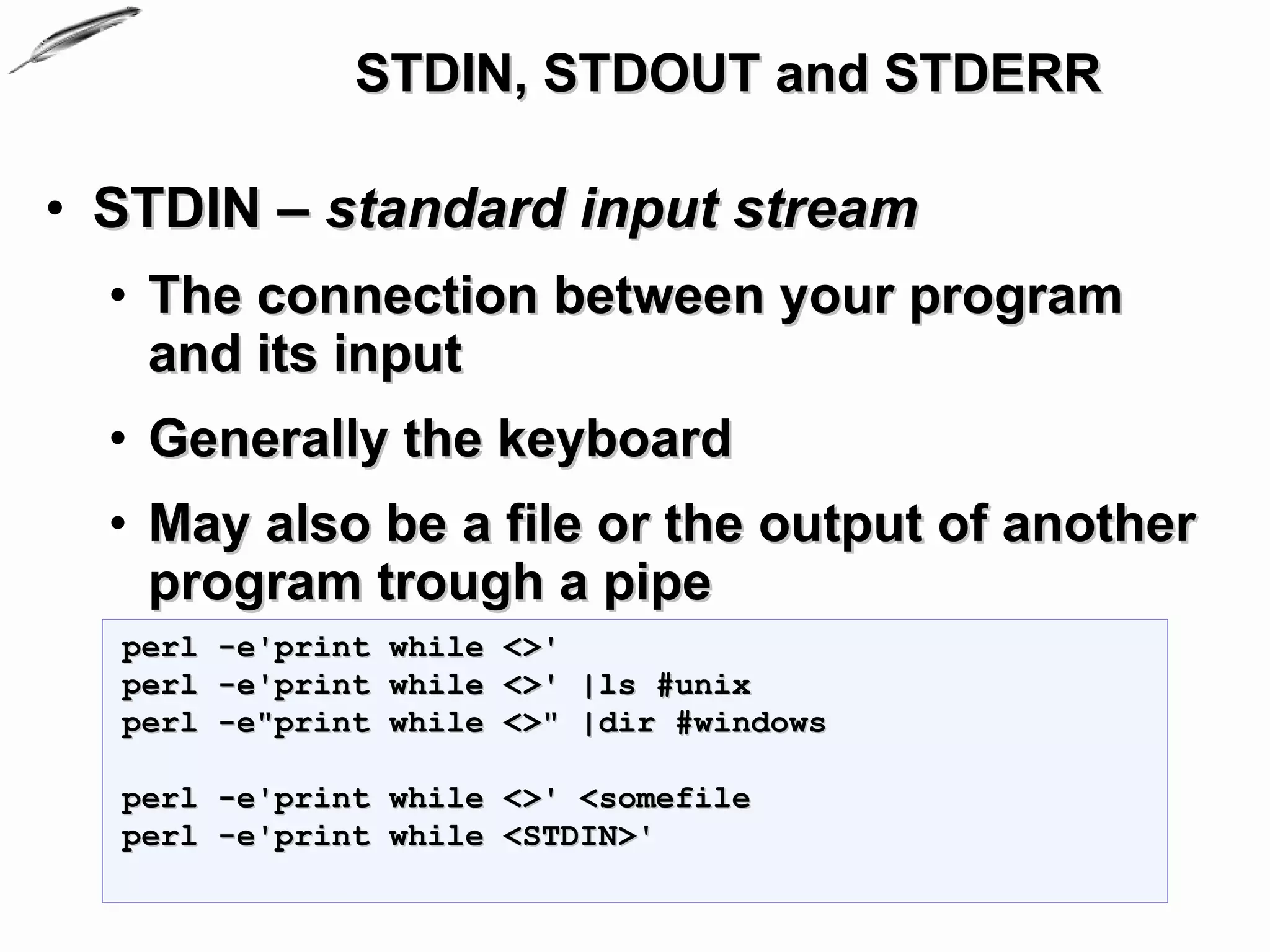 STDIN, STDOUT and STDERR

• STDIN – standard input stream
  • The connection between your program
    and its input
  • Generally the keyboard
  • May also be a file or the output of another
    program trough a pipe
  perl -e'print while <>'
  perl -e'print while <>' |ls #unix
  perl -e"print while <>" |dir #windows

  perl -e'print while <>' <somefile
  perl -e'print while <STDIN>'
 