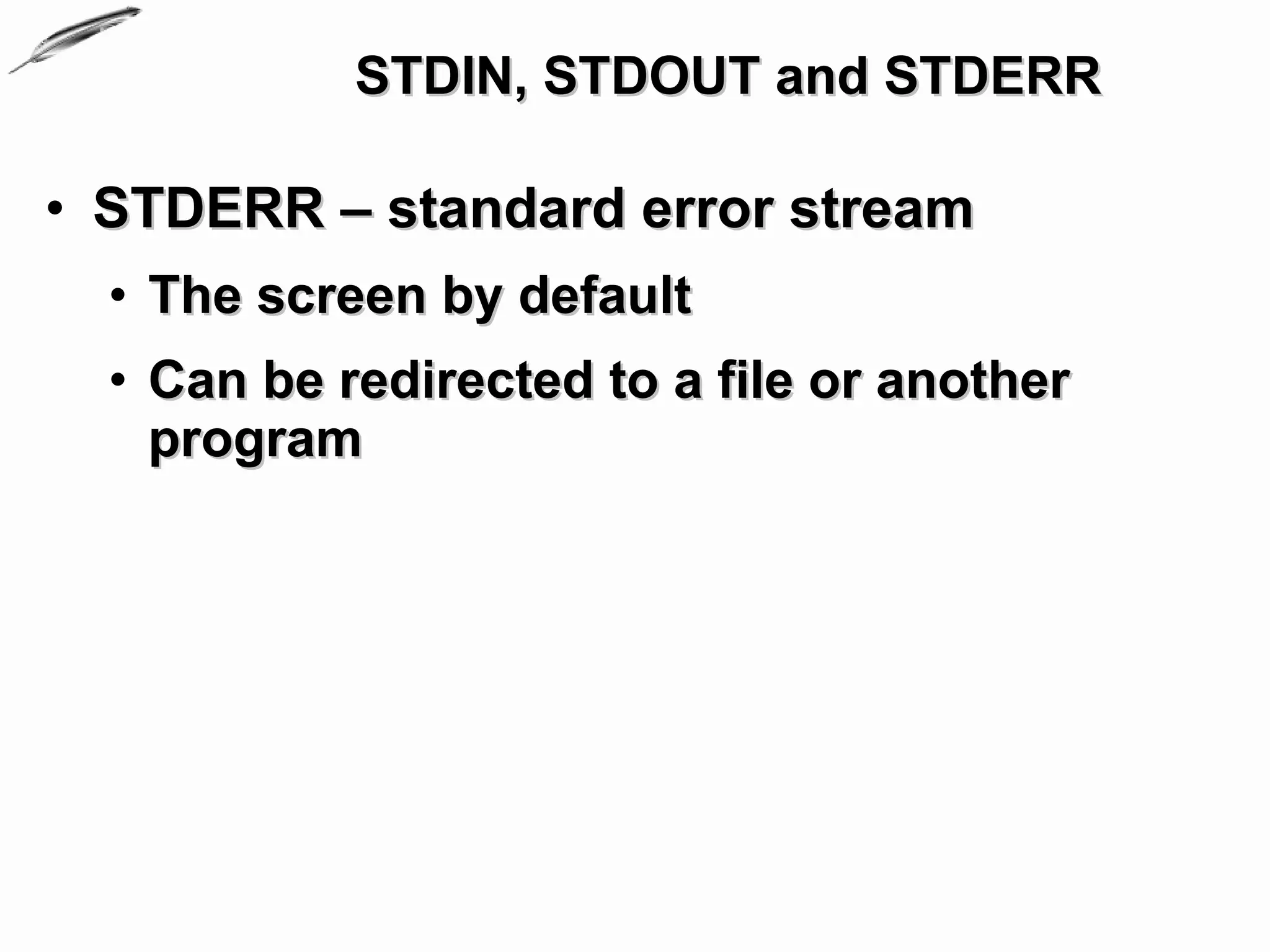 STDIN, STDOUT and STDERR

• STDERR – standard error stream
  • The screen by default
  • Can be redirected to a file or another
    program
 