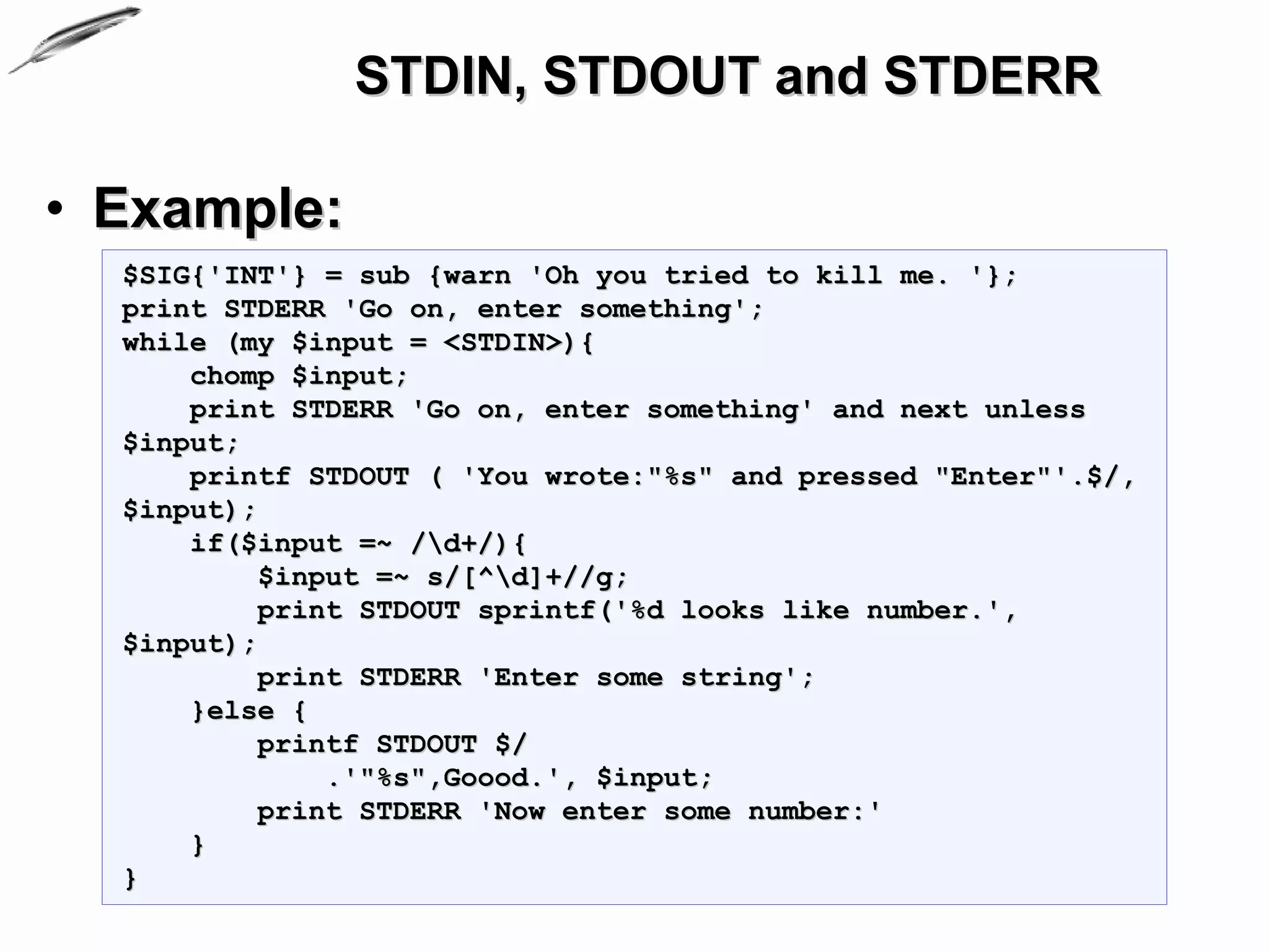STDIN, STDOUT and STDERR

• Example:
  $SIG{'INT'} = sub {warn 'Oh you tried to kill me. '};
  print STDERR 'Go on, enter something';
  while (my $input = <STDIN>){
      chomp $input;
      print STDERR 'Go on, enter something' and next unless
  $input;
      printf STDOUT ( 'You wrote:"%s" and pressed "Enter"'.$/,
  $input);
      if($input =~ /d+/){
           $input =~ s/[^d]+//g;
           print STDOUT sprintf('%d looks like number.',
  $input);
           print STDERR 'Enter some string';
      }else {
           printf STDOUT $/
               .'"%s",Goood.', $input;
           print STDERR 'Now enter some number:'
      }
  }
 