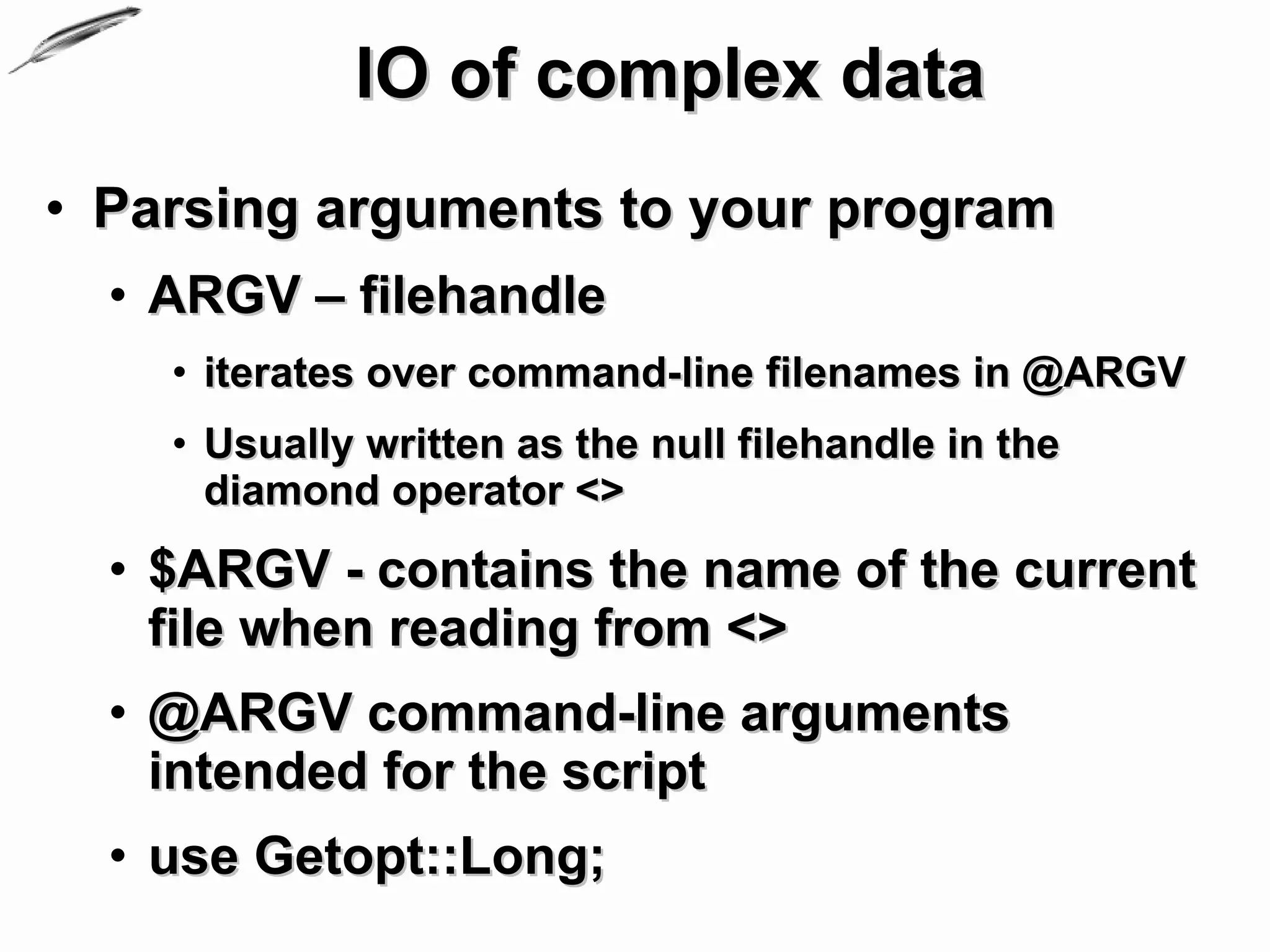 IO of complex data
• Parsing arguments to your program
  • ARGV – filehandle
    • iterates over command-line filenames in @ARGV
    • Usually written as the null filehandle in the
      diamond operator <>
  • $ARGV - contains the name of the current
    file when reading from <>
  • @ARGV command-line arguments
    intended for the script
  • use Getopt::Long;
 