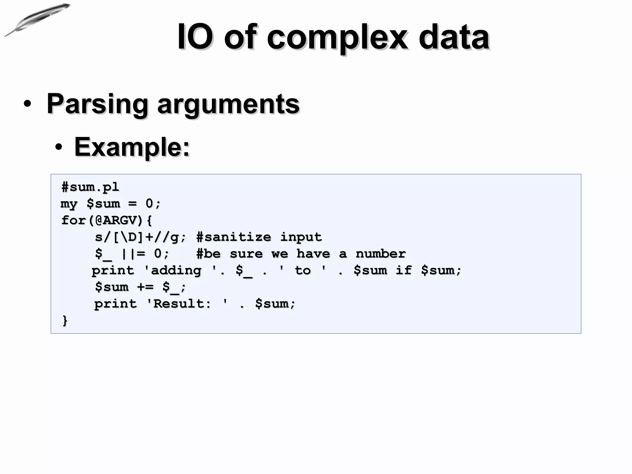 IO of complex data
• Parsing arguments
  • Example:
  #sum.pl
  my $sum = 0;
  for(@ARGV){
      s/[D]+//g; #sanitize input
      $_ ||= 0;   #be sure we have a number
      print 'adding '. $_ . ' to ' . $sum if $sum;
      $sum += $_;
      print 'Result: ' . $sum;
  }
 