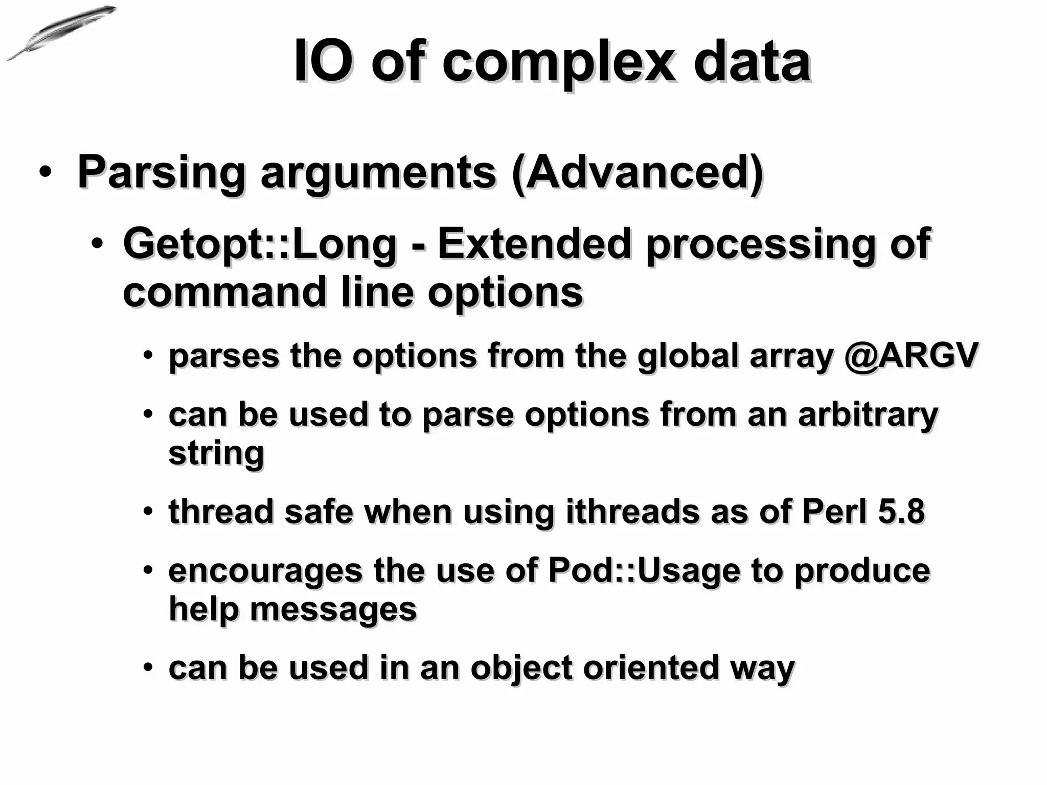 IO of complex data
• Parsing arguments (Advanced)
  • Getopt::Long - Extended processing of
    command line options
    • parses the options from the global array @ARGV
    • can be used to parse options from an arbitrary
      string
    • thread safe when using ithreads as of Perl 5.8
    • encourages the use of Pod::Usage to produce
      help messages
    • can be used in an object oriented way
 