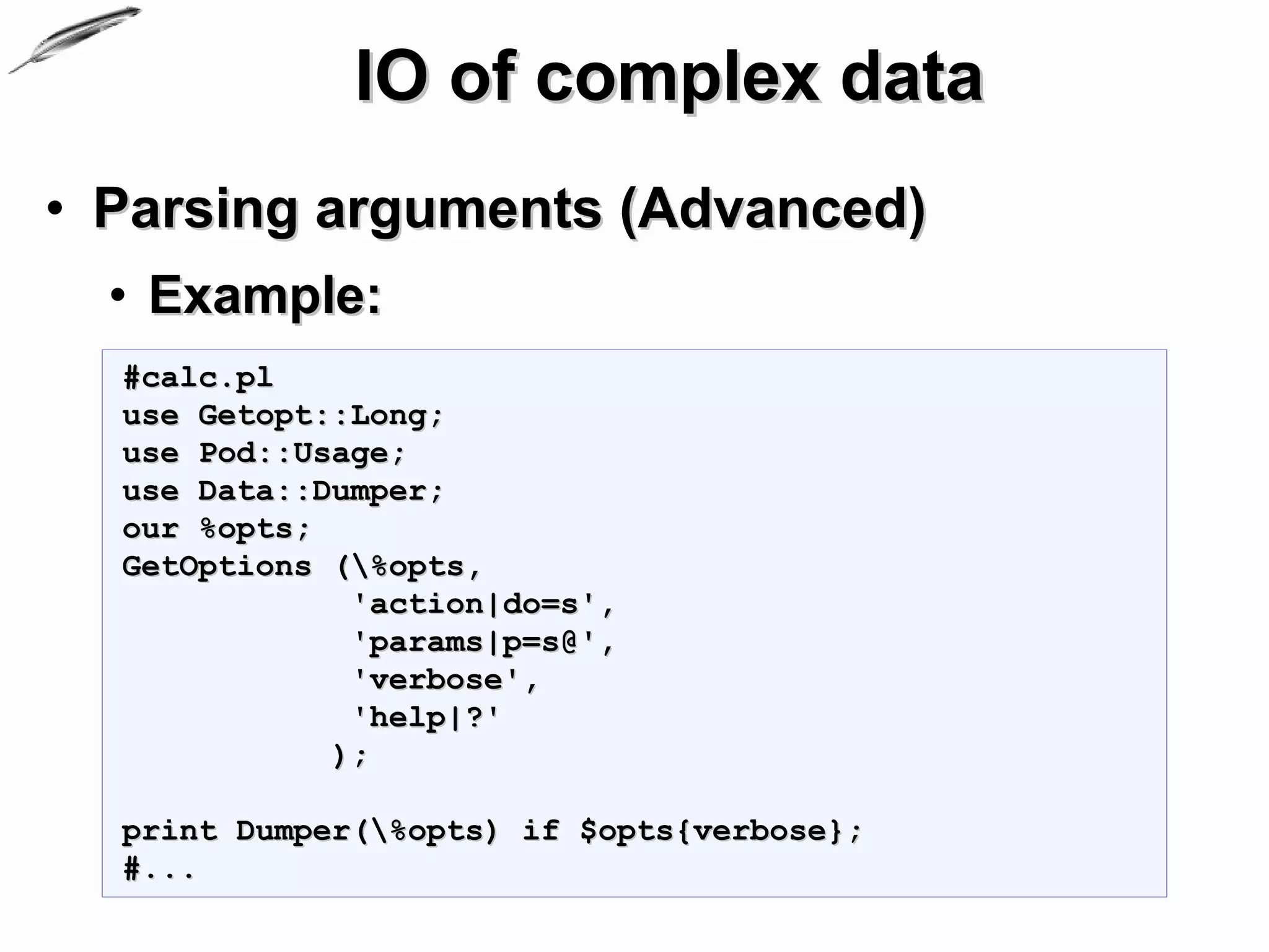 IO of complex data
• Parsing arguments (Advanced)
  • Example:
  #calc.pl
  use Getopt::Long;
  use Pod::Usage;
  use Data::Dumper;
  our %opts;
  GetOptions (%opts,
              'action|do=s',
              'params|p=s@',
              'verbose',
              'help|?'
             );

  print Dumper(%opts) if $opts{verbose};
  #...
 