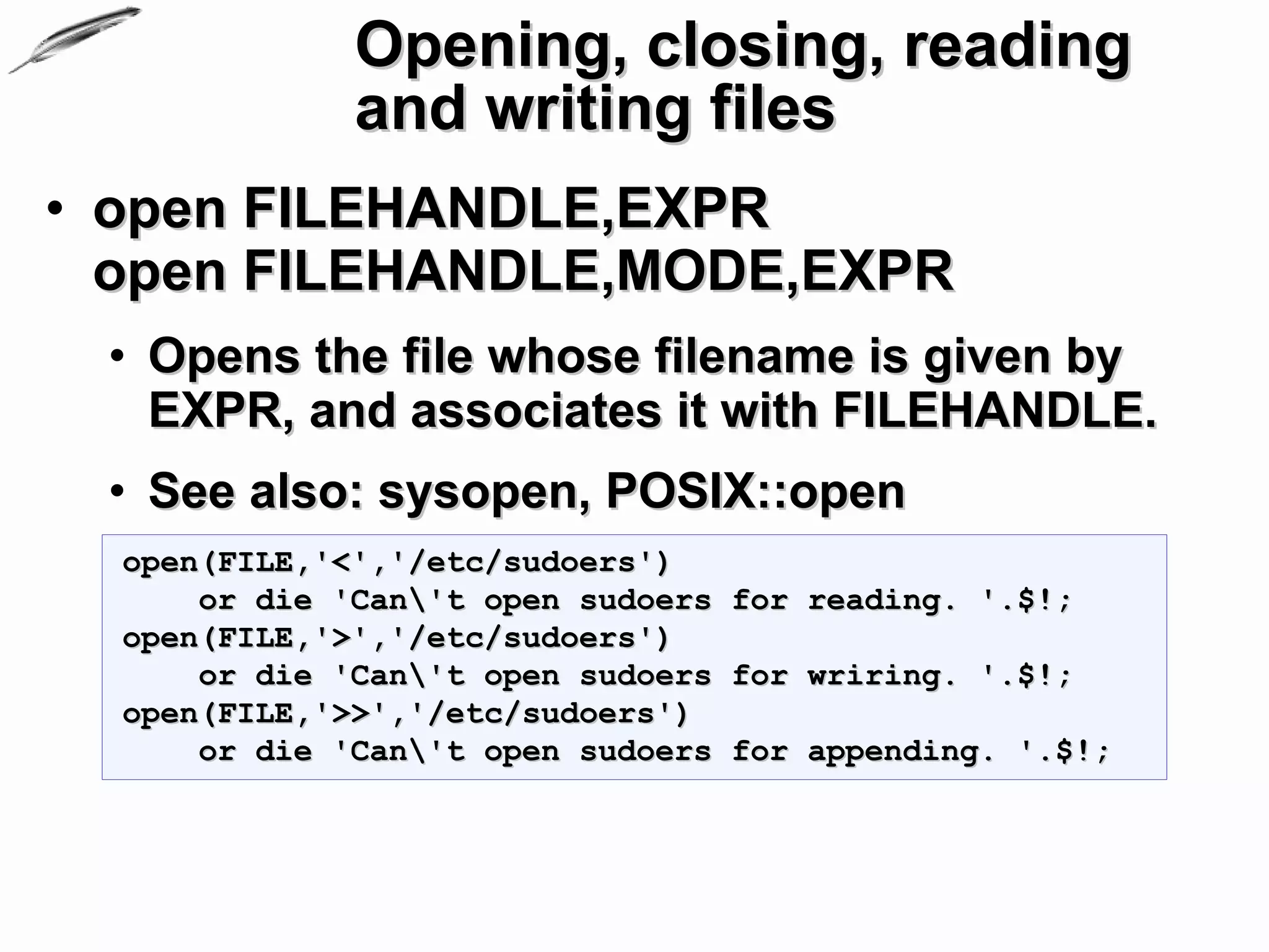 Opening, closing, reading
              and writing files
• open FILEHANDLE,EXPR
  open FILEHANDLE,MODE,EXPR
 • Opens the file whose filename is given by
   EXPR, and associates it with FILEHANDLE.
 • See also: sysopen, POSIX::open
  open(FILE,'<','/etc/sudoers')
      or die 'Can't open sudoers for reading. '.$!;
  open(FILE,'>','/etc/sudoers')
      or die 'Can't open sudoers for wriring. '.$!;
  open(FILE,'>>','/etc/sudoers')
      or die 'Can't open sudoers for appending. '.$!;
 