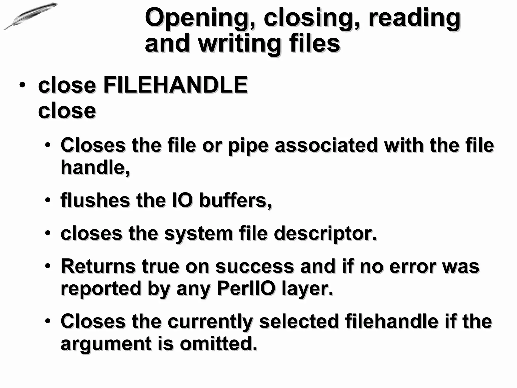 Opening, closing, reading
             and writing files
• close FILEHANDLE
  close
  • Closes the file or pipe associated with the file
    handle,
  • flushes the IO buffers,
  • closes the system file descriptor.
  • Returns true on success and if no error was
    reported by any PerlIO layer.
  • Closes the currently selected filehandle if the
    argument is omitted.
 