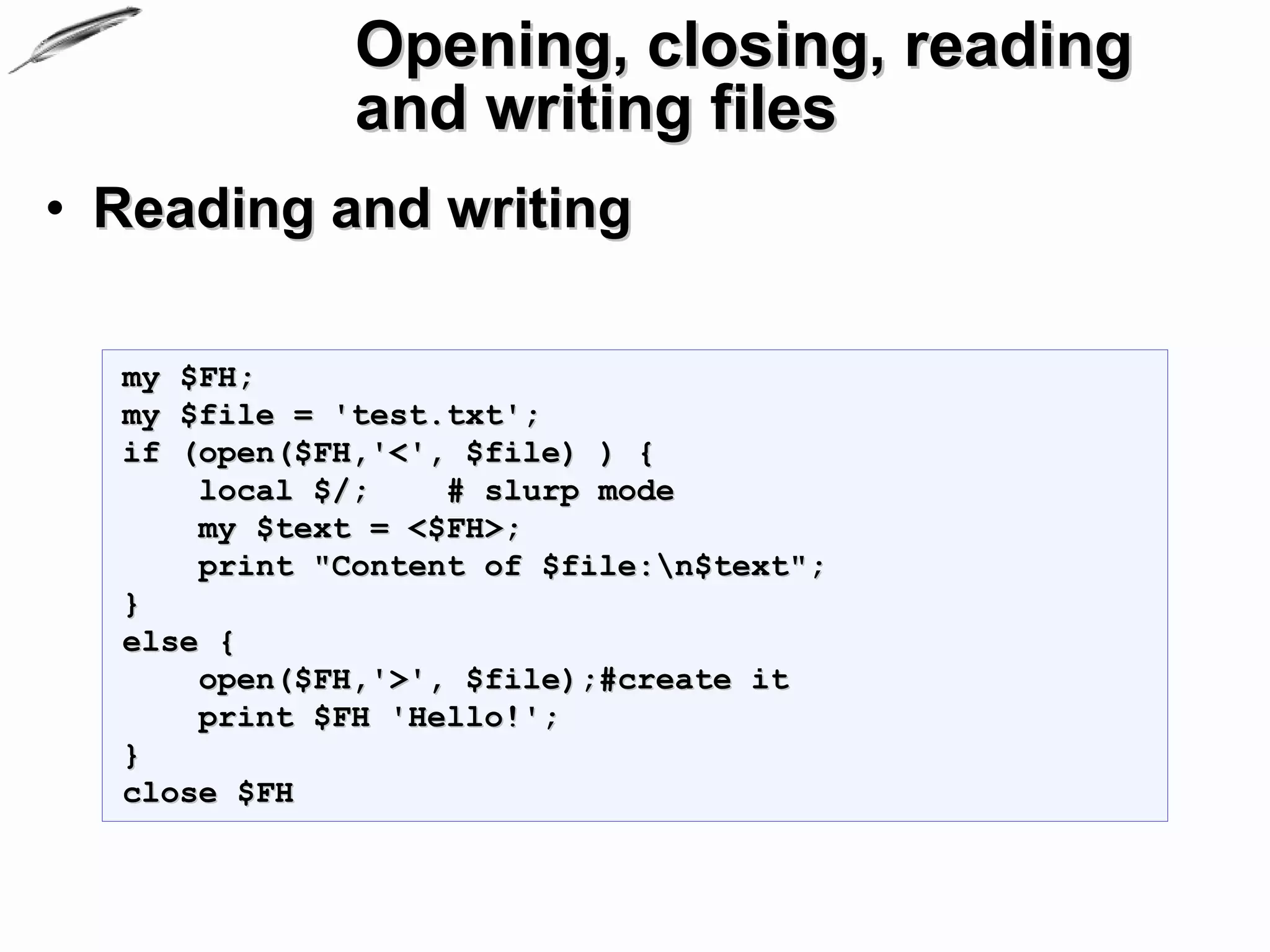 Opening, closing, reading
              and writing files
• Reading and writing

  my $FH;
  my $file = 'test.txt';
  if (open($FH,'<', $file) ) {
      local $/;    # slurp mode
      my $text = <$FH>;
      print "Content of $file:n$text";
  }
  else {
      open($FH,'>', $file);#create it
      print $FH 'Hello!';
  }
  close $FH
 