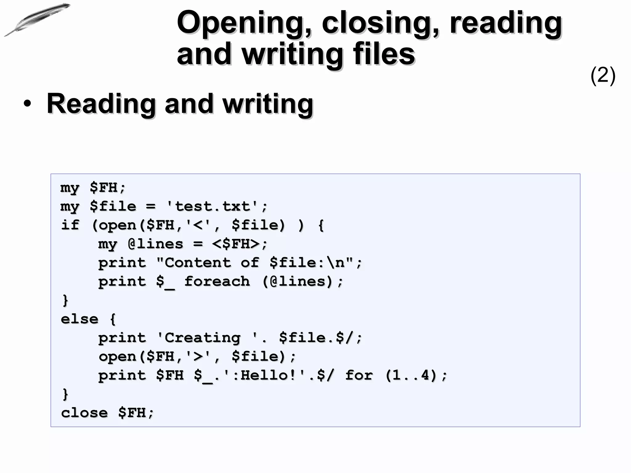 Opening, closing, reading
              and writing files
                                              (2)
• Reading and writing

  my $FH;
  my $file = 'test.txt';
  if (open($FH,'<', $file) ) {
      my @lines = <$FH>;
      print "Content of $file:n";
      print $_ foreach (@lines);
  }
  else {
      print 'Creating '. $file.$/;
      open($FH,'>', $file);
      print $FH $_.':Hello!'.$/ for (1..4);
  }
  close $FH;
 