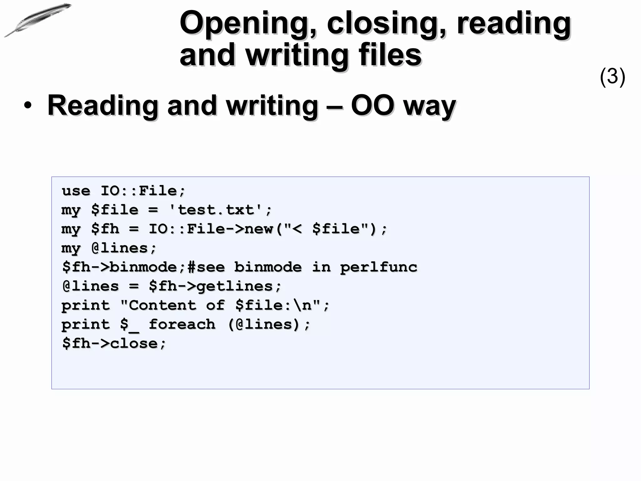 Opening, closing, reading
              and writing files
                                          (3)
• Reading and writing – OO way

  use IO::File;
  my $file = 'test.txt';
  my $fh = IO::File->new("< $file");
  my @lines;
  $fh->binmode;#see binmode in perlfunc
  @lines = $fh->getlines;
  print "Content of $file:n";
  print $_ foreach (@lines);
  $fh->close;
 