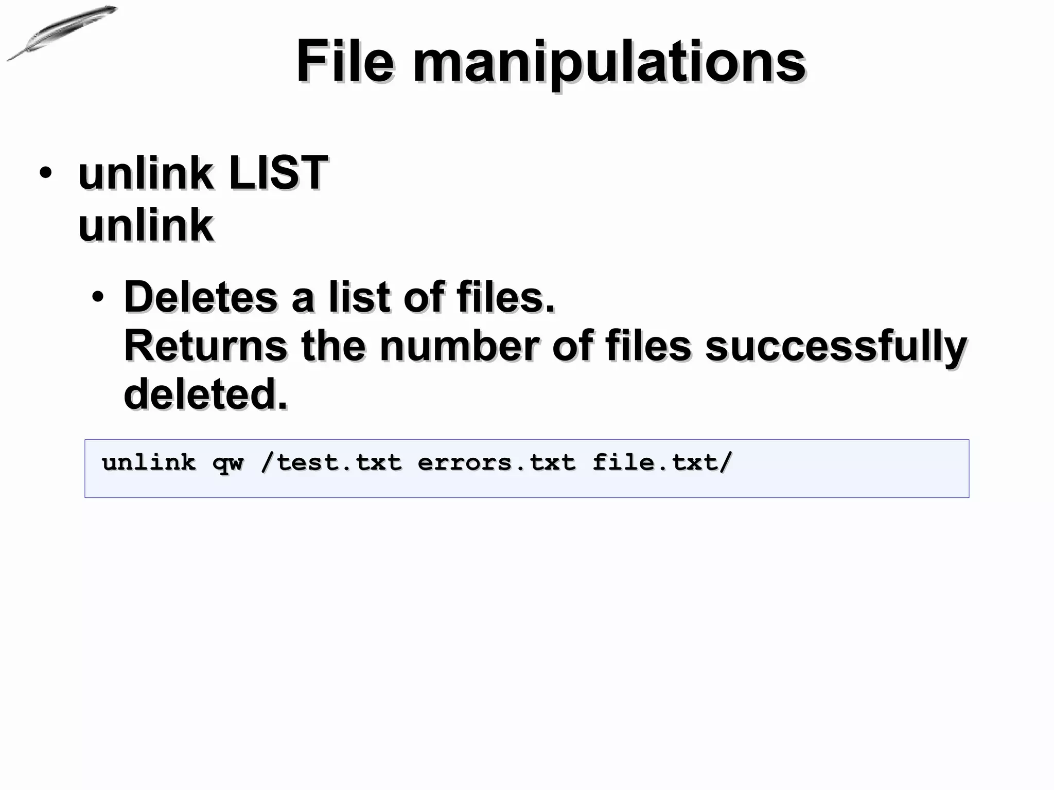 File manipulations
• unlink LIST
  unlink
  • Deletes a list of files.
    Returns the number of files successfully
    deleted.
  unlink qw /test.txt errors.txt file.txt/
 