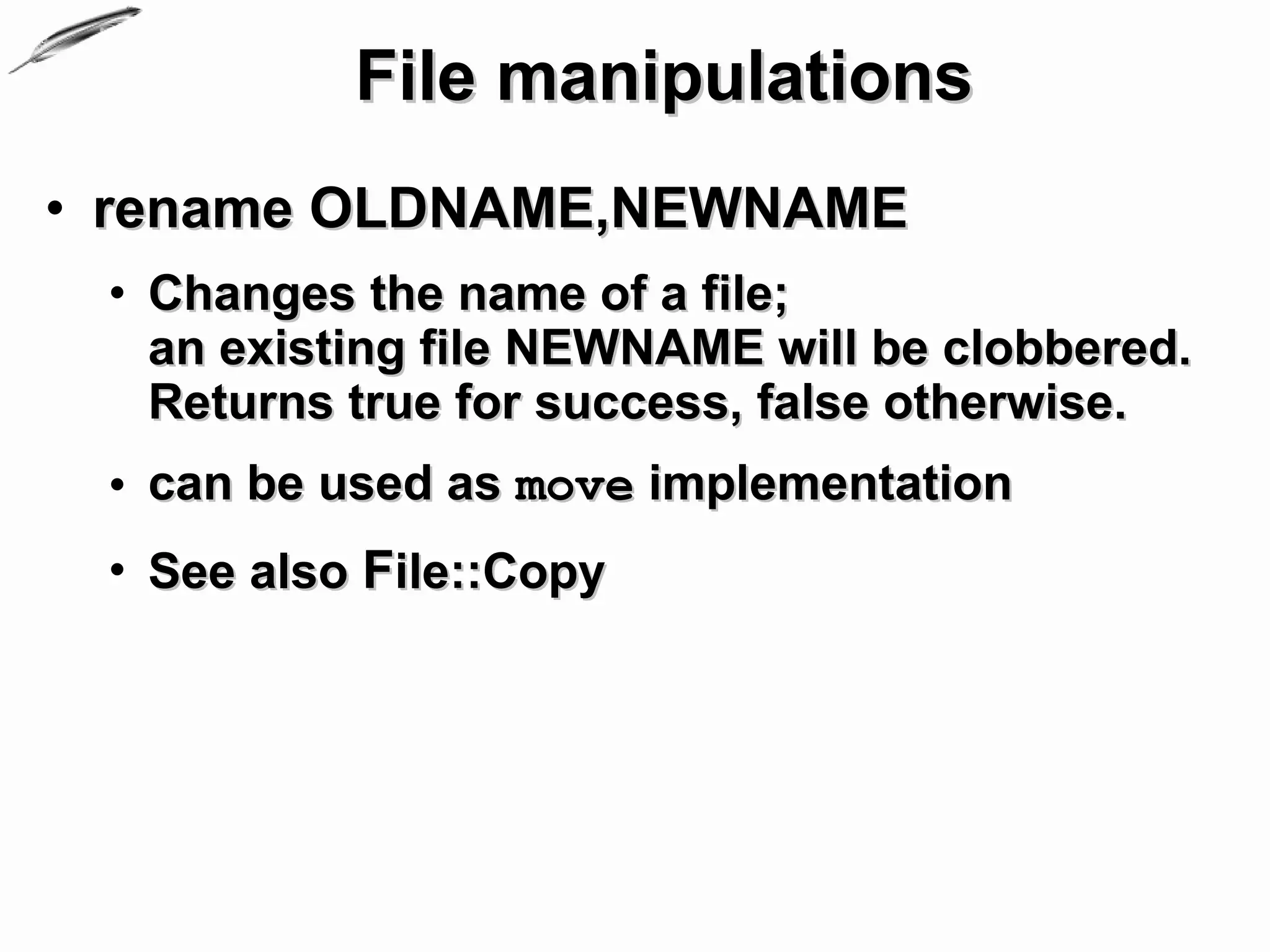 File manipulations
• rename OLDNAME,NEWNAME
 • Changes the name of a file;
   an existing file NEWNAME will be clobbered.
   Returns true for success, false otherwise.
 • can be used as move implementation
 • See also File::Copy
 