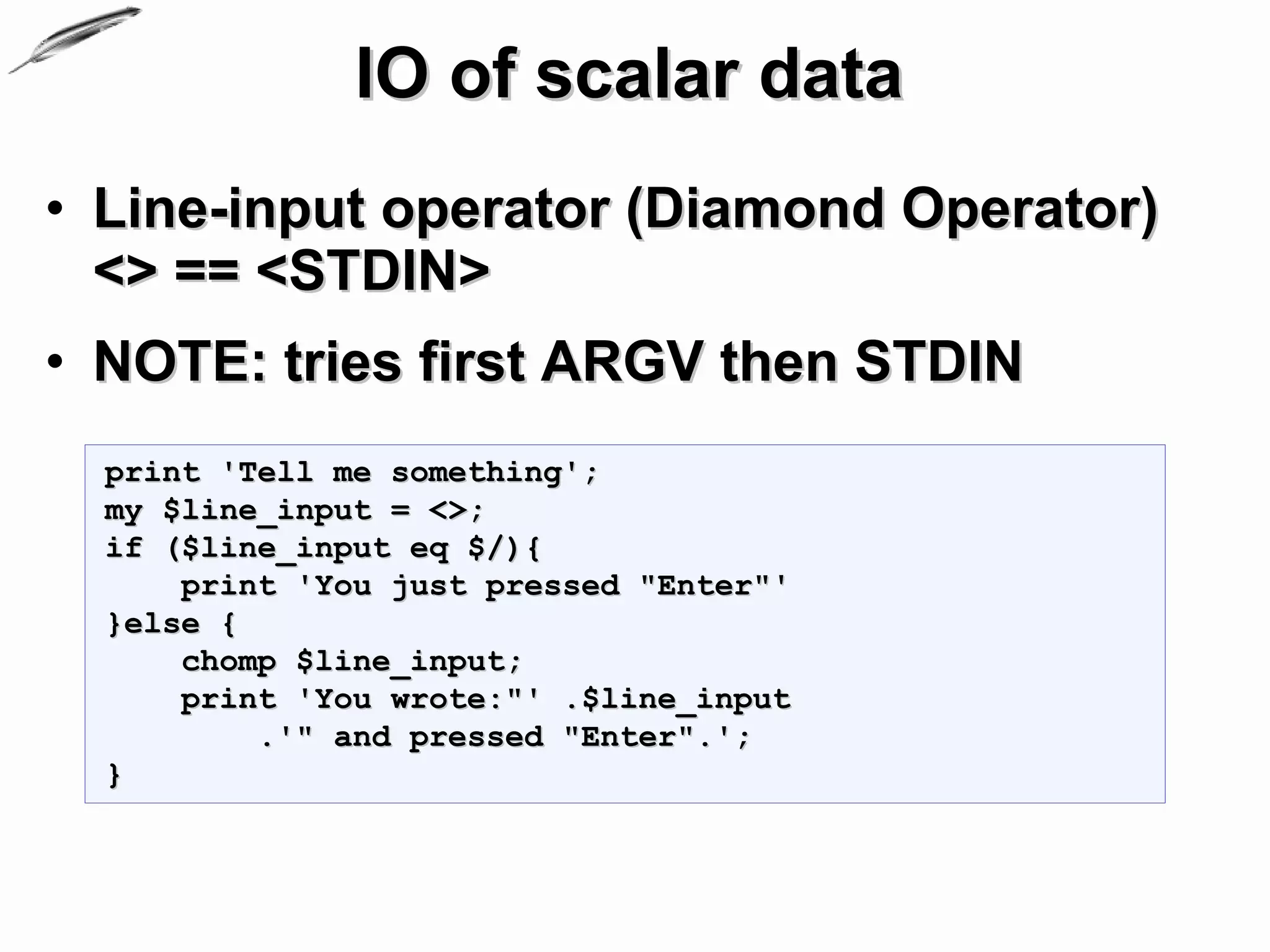 IO of scalar data
• Line-input operator (Diamond Operator)
  <> == <STDIN>
• NOTE: tries first ARGV then STDIN
  print 'Tell me something';
  my $line_input = <>;
  if ($line_input eq $/){
      print 'You just pressed "Enter"'
  }else {
      chomp $line_input;
      print 'You wrote:"' .$line_input
          .'" and pressed "Enter".';
  }
 