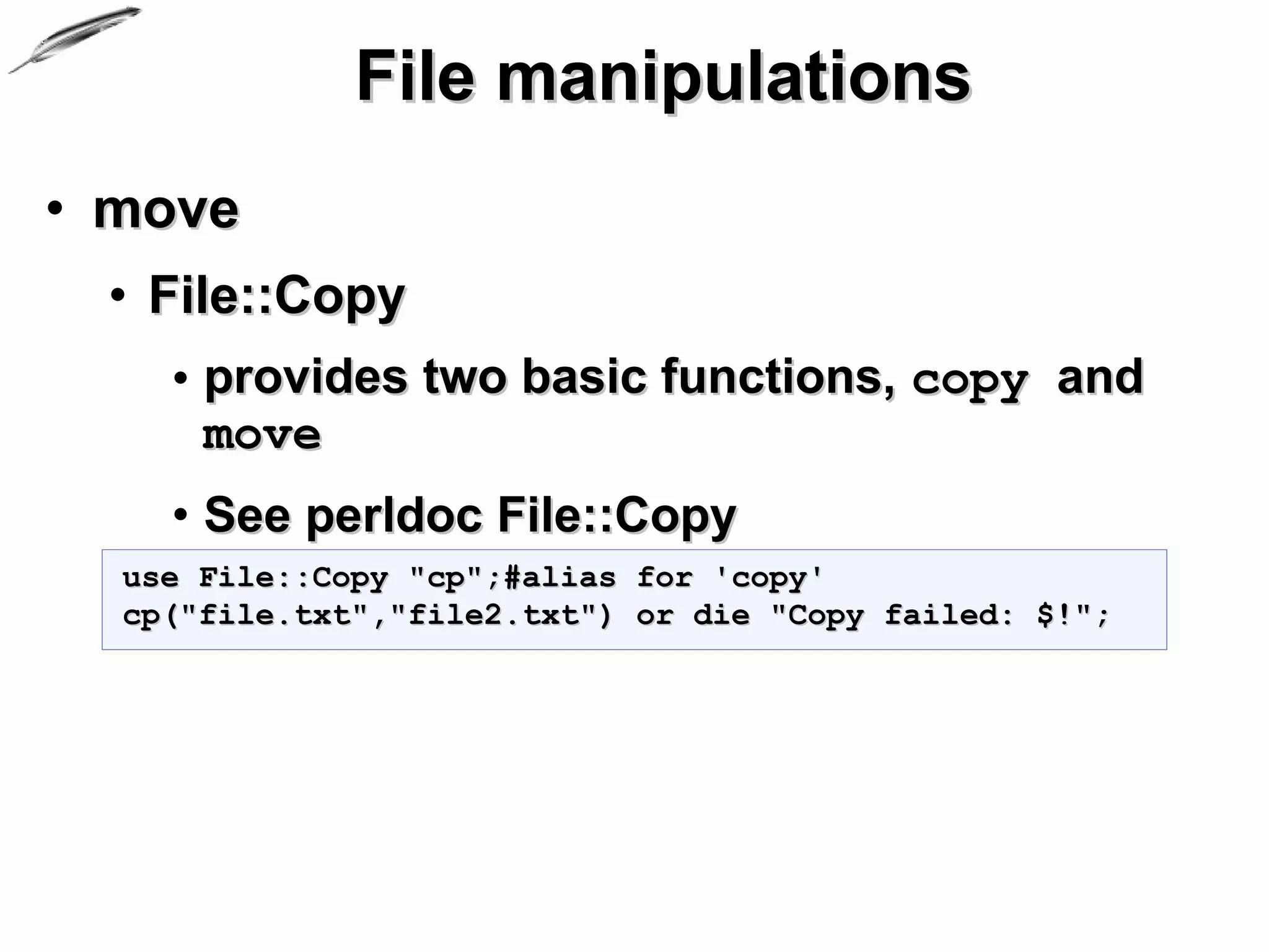 File manipulations
• move
 • File::Copy
    • provides two basic functions, copy and
      move
    • See perldoc File::Copy
  use File::Copy "cp";#alias for 'copy'
  cp("file.txt","file2.txt") or die "Copy failed: $!";
 