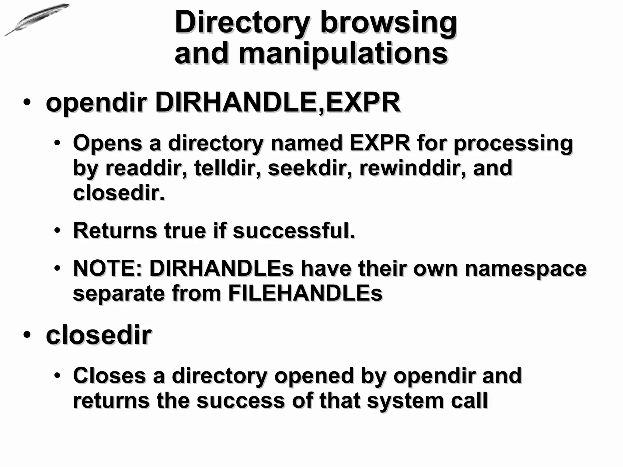 Directory browsing
             and manipulations
• opendir DIRHANDLE,EXPR
  • Opens a directory named EXPR for processing
    by readdir, telldir, seekdir, rewinddir, and
    closedir.
  • Returns true if successful.
  • NOTE: DIRHANDLEs have their own namespace
    separate from FILEHANDLEs
• closedir
  • Closes a directory opened by opendir and
    returns the success of that system call
 