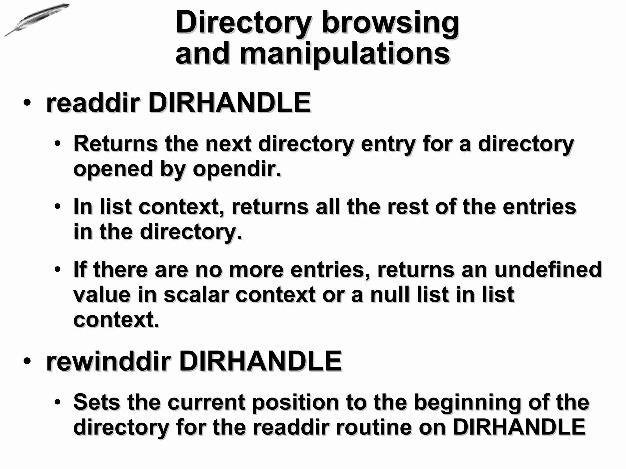 Directory browsing
              and manipulations
• readdir DIRHANDLE
  • Returns the next directory entry for a directory
    opened by opendir.
  • In list context, returns all the rest of the entries
    in the directory.
  • If there are no more entries, returns an undefined
    value in scalar context or a null list in list
    context.
• rewinddir DIRHANDLE
  • Sets the current position to the beginning of the
    directory for the readdir routine on DIRHANDLE
 