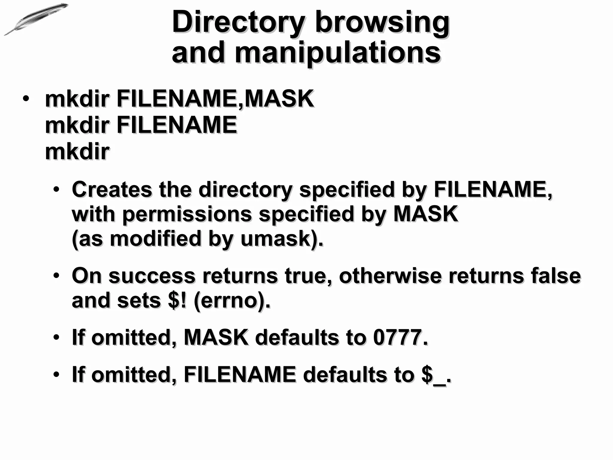 Directory browsing
             and manipulations
• mkdir FILENAME,MASK
  mkdir FILENAME
  mkdir
  • Creates the directory specified by FILENAME,
    with permissions specified by MASK
    (as modified by umask).
  • On success returns true, otherwise returns false
    and sets $! (errno).
  • If omitted, MASK defaults to 0777.
  • If omitted, FILENAME defaults to $_.
 