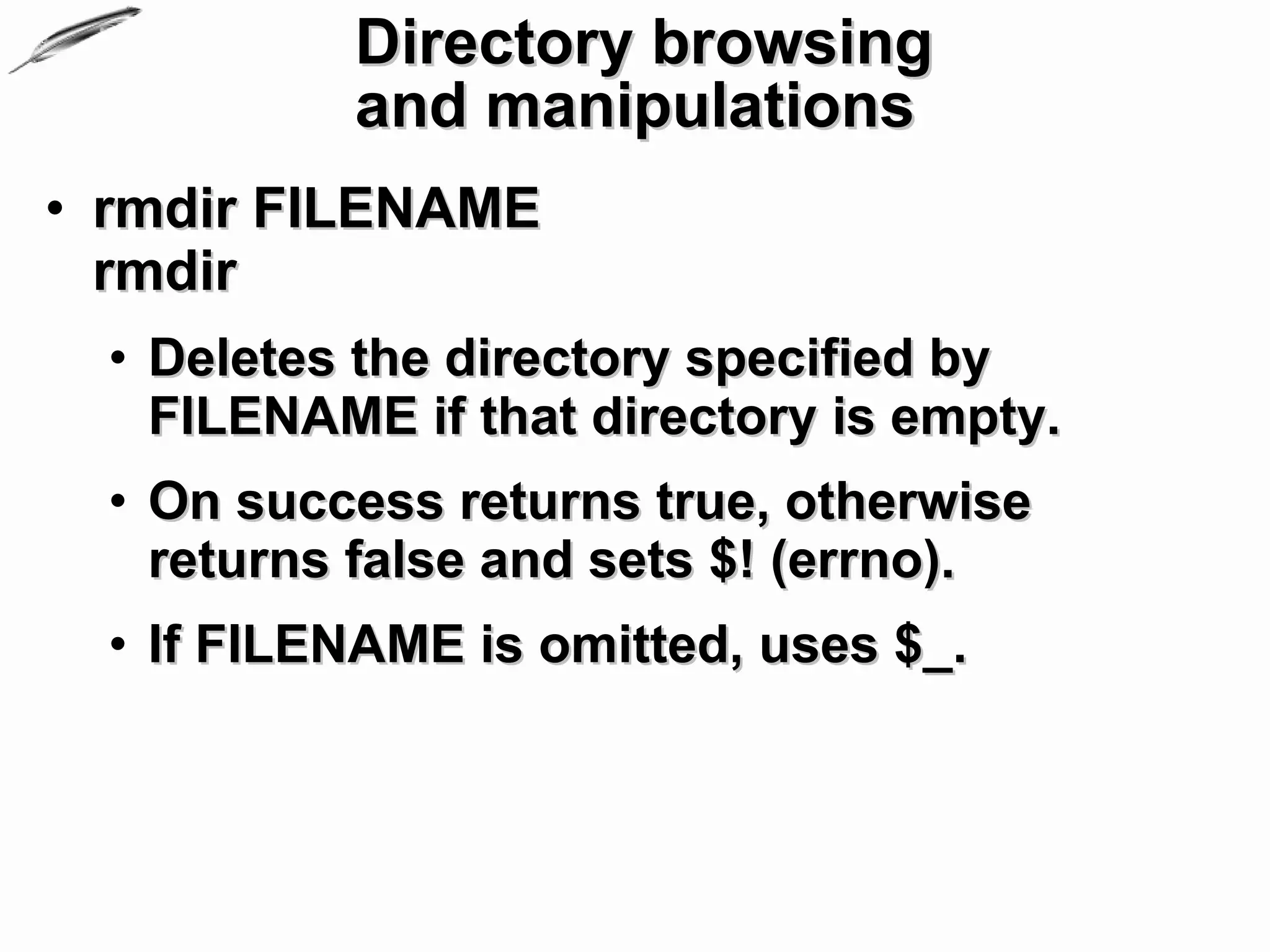Directory browsing
           and manipulations
• rmdir FILENAME
  rmdir
  • Deletes the directory specified by
    FILENAME if that directory is empty.
  • On success returns true, otherwise
    returns false and sets $! (errno).
  • If FILENAME is omitted, uses $_.
 