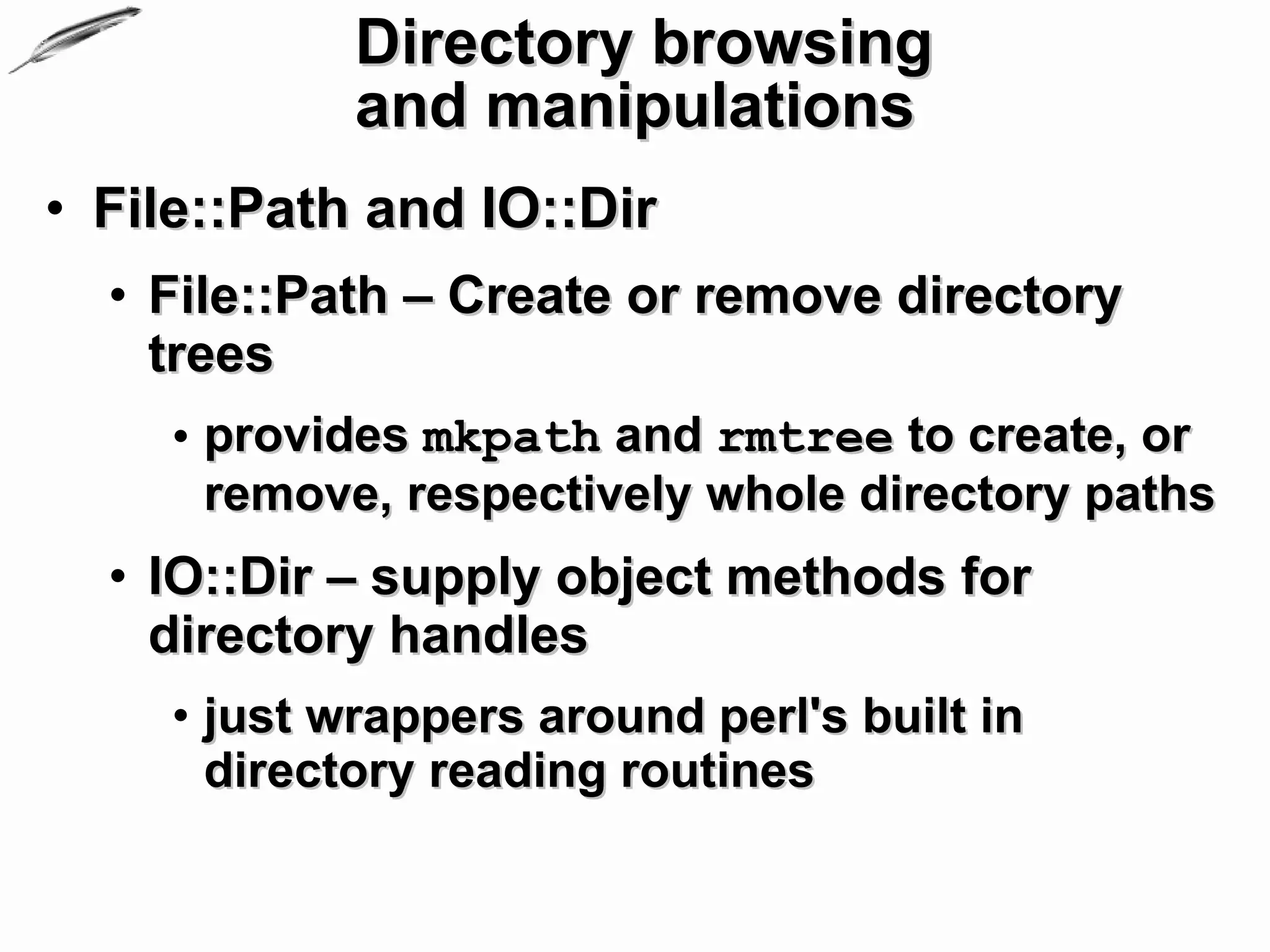 Directory browsing
            and manipulations
• File::Path and IO::Dir
  • File::Path – Create or remove directory
    trees
    • provides mkpath and rmtree to create, or
      remove, respectively whole directory paths
  • IO::Dir – supply object methods for
    directory handles
    • just wrappers around perl's built in
      directory reading routines
 