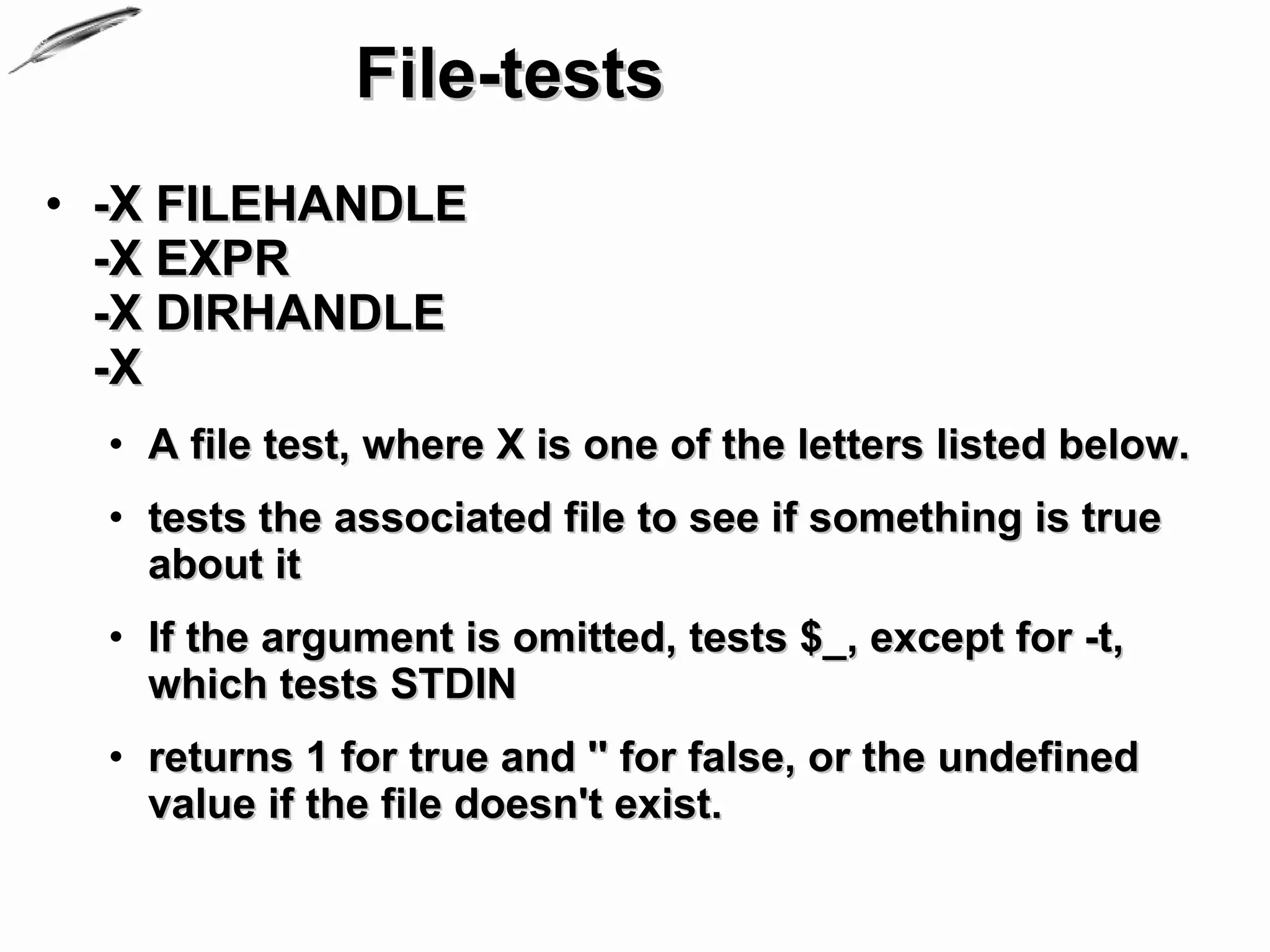 File-tests
• -X FILEHANDLE
  -X EXPR
  -X DIRHANDLE
  -X
  • A file test, where X is one of the letters listed below.
  • tests the associated file to see if something is true
    about it
  • If the argument is omitted, tests $_, except for -t,
    which tests STDIN
  • returns 1 for true and '' for false, or the undefined
    value if the file doesn't exist.
 