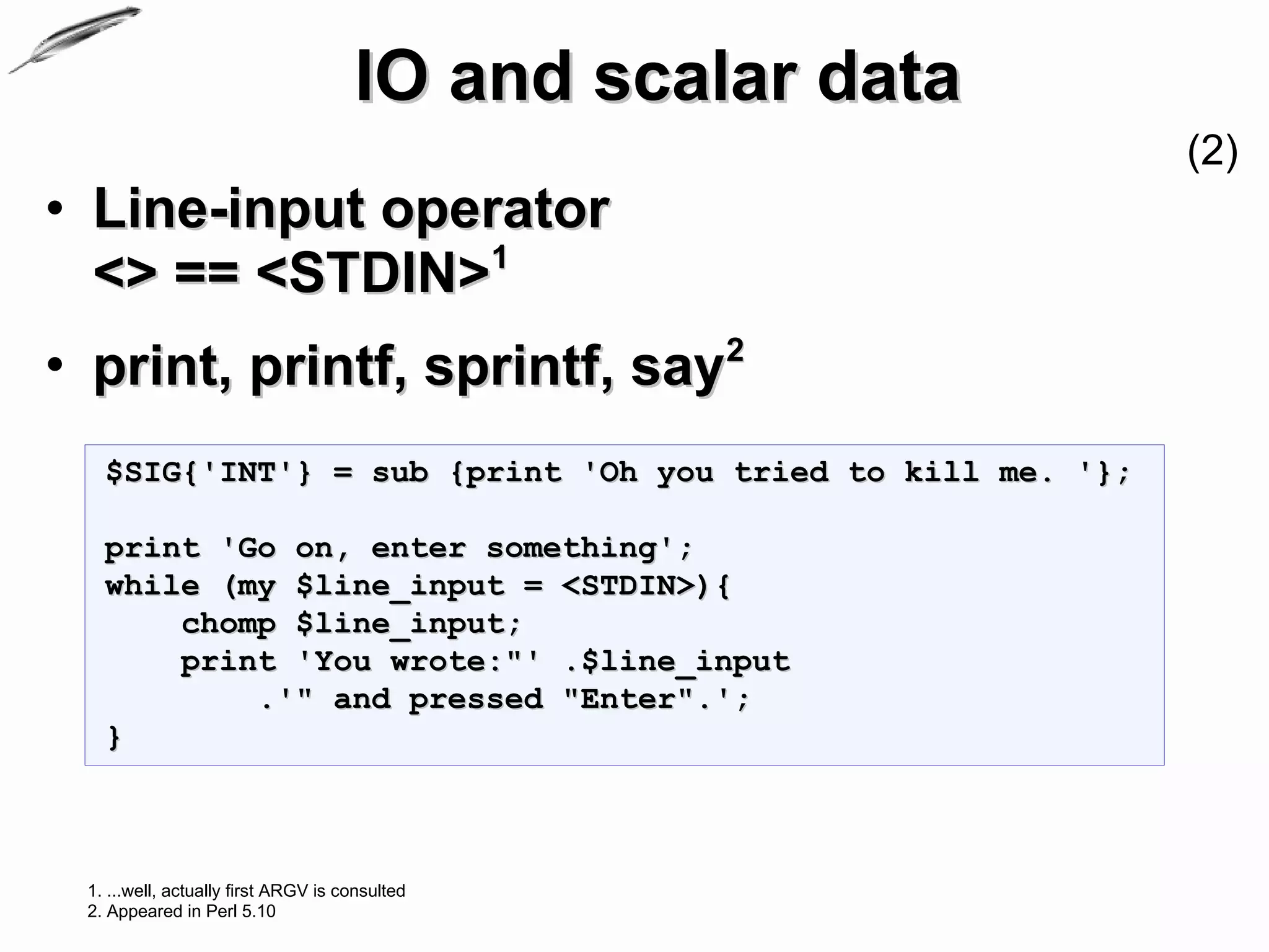 IO and scalar data
                                                            (2)
• Line-input operator
  <> == <STDIN>1
• print, printf, sprintf, say2
   $SIG{'INT'} = sub {print 'Oh you tried to kill me. '};

   print 'Go on, enter something';
   while (my $line_input = <STDIN>){
       chomp $line_input;
       print 'You wrote:"' .$line_input
           .'" and pressed "Enter".';
   }



 1. ...well, actually first ARGV is consulted
 2. Appeared in Perl 5.10
 