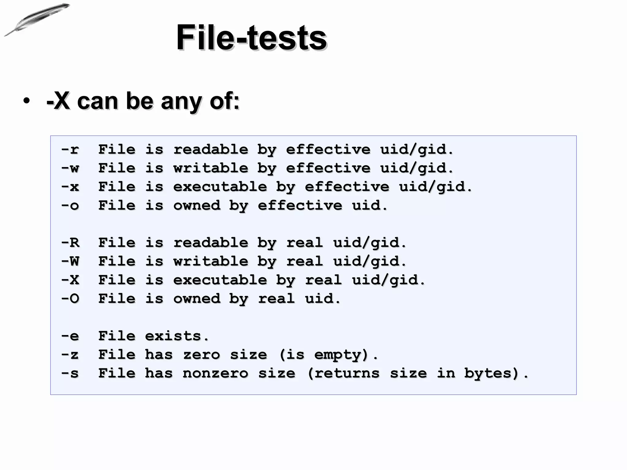 File-tests
• -X can be any of:
   -r   File   is   readable by effective uid/gid.
   -w   File   is   writable by effective uid/gid.
   -x   File   is   executable by effective uid/gid.
   -o   File   is   owned by effective uid.

   -R   File   is   readable by real uid/gid.
   -W   File   is   writable by real uid/gid.
   -X   File   is   executable by real uid/gid.
   -O   File   is   owned by real uid.

   -e   File exists.
   -z   File has zero size (is empty).
   -s   File has nonzero size (returns size in bytes).
 