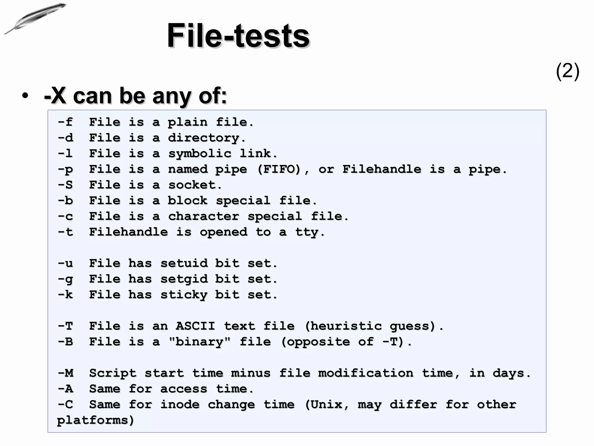 File-tests
                                                                 (2)
• -X can be any of:
   -f   File is a plain file.
   -d   File is a directory.
   -l   File is a symbolic link.
   -p   File is a named pipe (FIFO), or Filehandle is a pipe.
   -S   File is a socket.
   -b   File is a block special file.
   -c   File is a character special file.
   -t   Filehandle is opened to a tty.

   -u   File has setuid bit set.
   -g   File has setgid bit set.
   -k   File has sticky bit set.

   -T   File is an ASCII text file (heuristic guess).
   -B   File is a "binary" file (opposite of -T).

   -M Script start time minus file modification time, in days.
   -A Same for access time.
   -C Same for inode change time (Unix, may differ for other
   platforms)
 