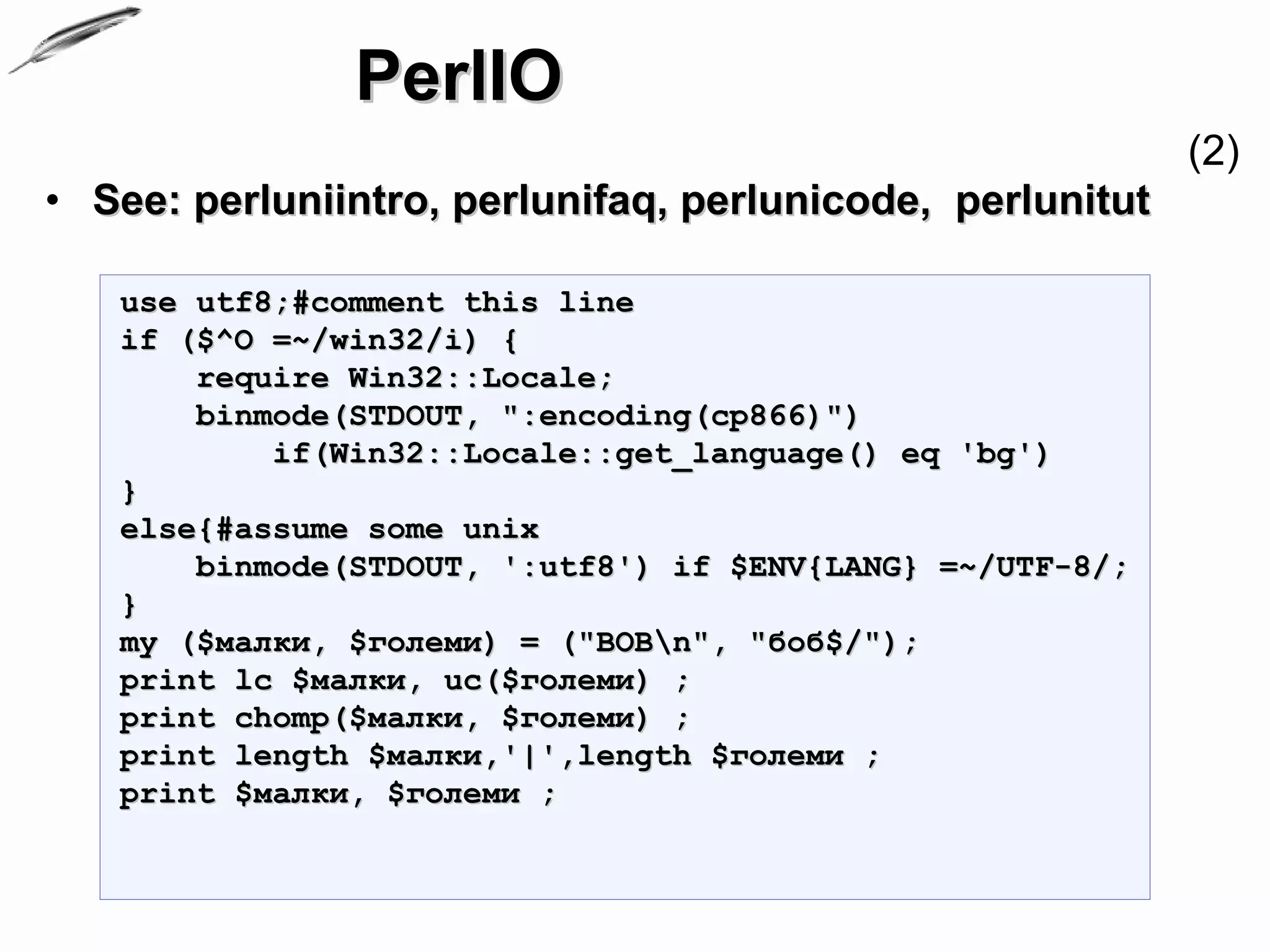 PerlIO
                                                           (2)
• See: perluniintro, perlunifaq, perlunicode, perlunitut

   use utf8;#comment this line
   if ($^O =~/win32/i) {
       require Win32::Locale;
       binmode(STDOUT, ":encoding(cp866)")
           if(Win32::Locale::get_language() eq 'bg')
   }
   else{#assume some unix
       binmode(STDOUT, ':utf8') if $ENV{LANG} =~/UTF-8/;
   }
   my ($малки, $големи) = ("BOBn", "боб$/");
   print lc $малки, uc($големи) ;
   print chomp($малки, $големи) ;
   print length $малки,'|',length $големи ;
   print $малки, $големи ;
 