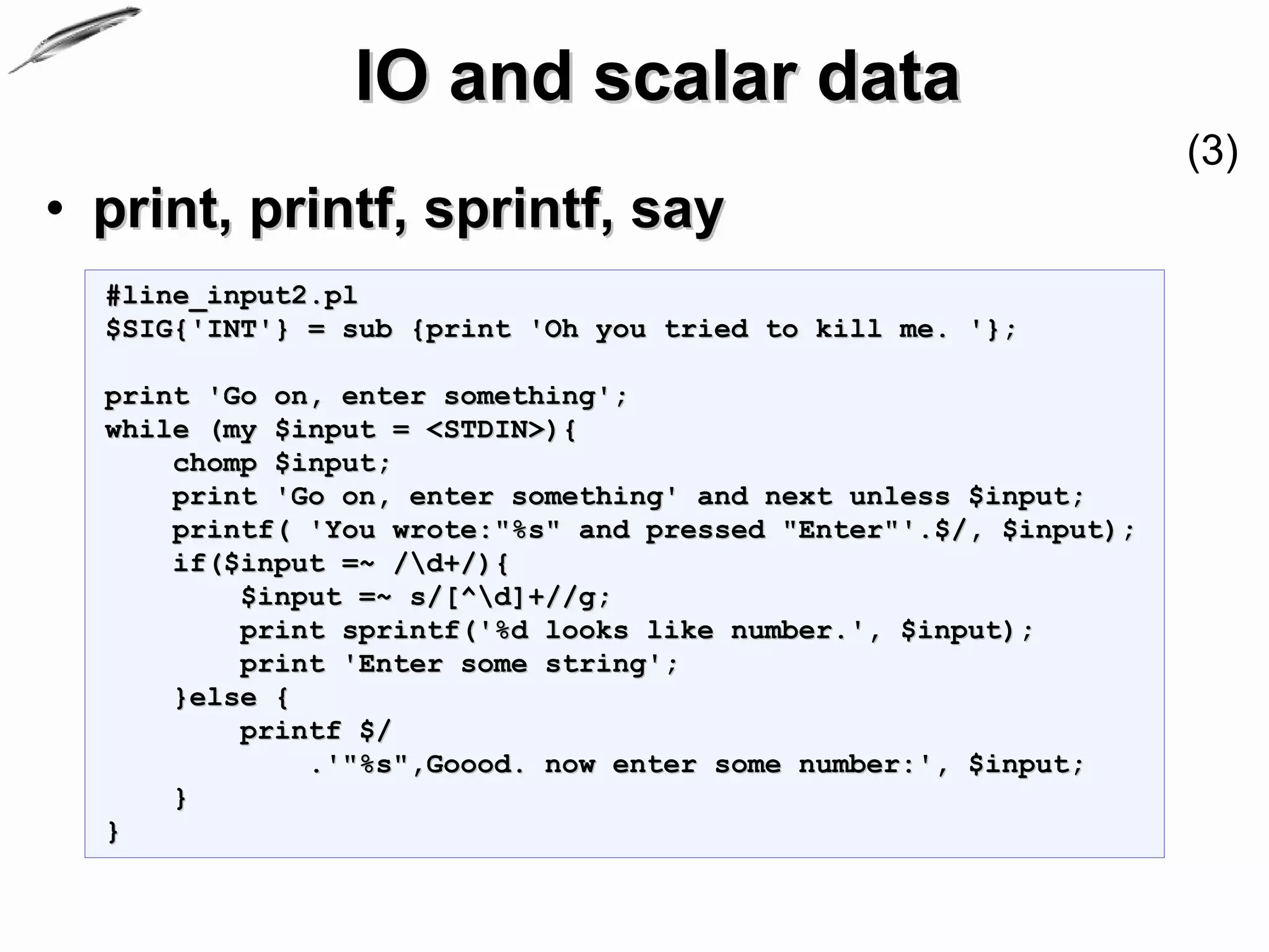IO and scalar data
                                                                  (3)
• print, printf, sprintf, say
  #line_input2.pl
  $SIG{'INT'} = sub {print 'Oh you tried to kill me. '};

  print 'Go on, enter something';
  while (my $input = <STDIN>){
      chomp $input;
      print 'Go on, enter something' and next unless $input;
      printf( 'You wrote:"%s" and pressed "Enter"'.$/, $input);
      if($input =~ /d+/){
          $input =~ s/[^d]+//g;
          print sprintf('%d looks like number.', $input);
          print 'Enter some string';
      }else {
          printf $/
              .'"%s",Goood. now enter some number:', $input;
      }
  }
 