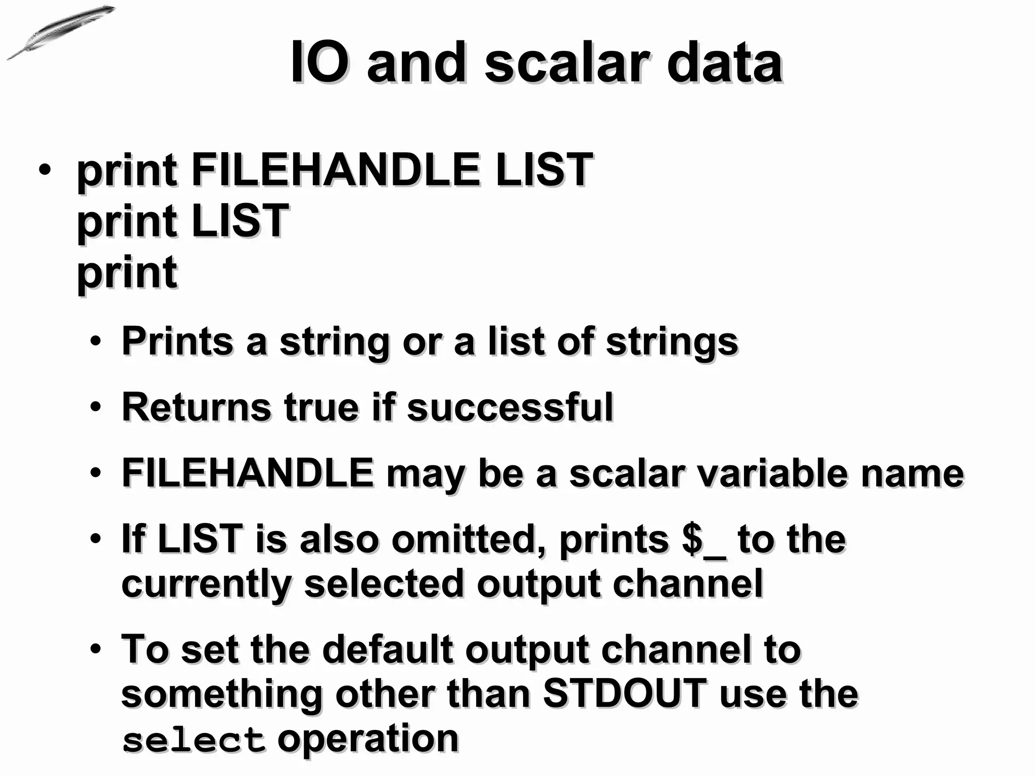 IO and scalar data
• print FILEHANDLE LIST
  print LIST
  print
  • Prints a string or a list of strings
  • Returns true if successful
  • FILEHANDLE may be a scalar variable name
  • If LIST is also omitted, prints $_ to the
    currently selected output channel
  • To set the default output channel to
    something other than STDOUT use the
    select operation
 