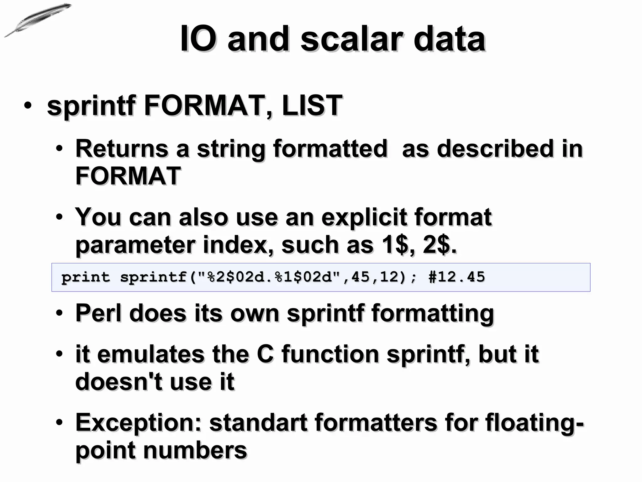 IO and scalar data
• sprintf FORMAT, LIST
  • Returns a string formatted as described in
    FORMAT
  • You can also use an explicit format
    parameter index, such as 1$, 2$.
  print sprintf("%2$02d.%1$02d",45,12); #12.45

  • Perl does its own sprintf formatting
  • it emulates the C function sprintf, but it
    doesn't use it
  • Exception: standart formatters for floating-
    point numbers
 