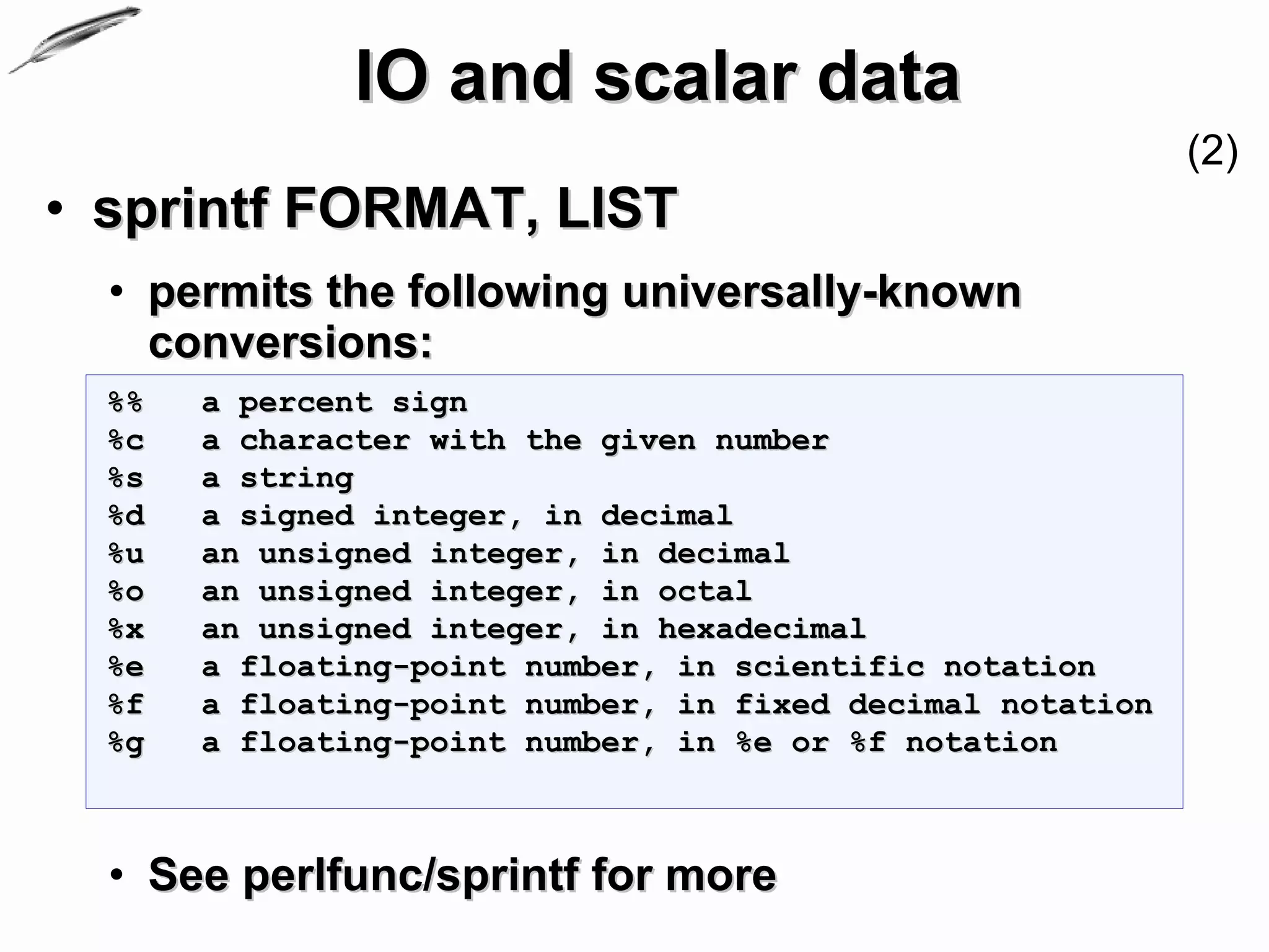 IO and scalar data
                                                            (2)
• sprintf FORMAT, LIST
  • permits the following universally-known
    conversions:
  %%   a percent sign
  %c   a character with the given number
  %s   a string
  %d   a signed integer, in decimal
  %u   an unsigned integer, in decimal
  %o   an unsigned integer, in octal
  %x   an unsigned integer, in hexadecimal
  %e   a floating-point number, in scientific notation
  %f   a floating-point number, in fixed decimal notation
  %g   a floating-point number, in %e or %f notation



  • See perlfunc/sprintf for more
 