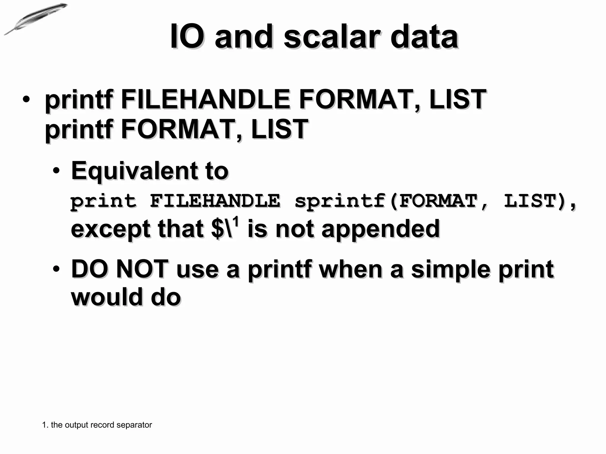 IO and scalar data
• printf FILEHANDLE FORMAT, LIST
  printf FORMAT, LIST
   • Equivalent to
        print FILEHANDLE sprintf(FORMAT, LIST),
        except that $1 is not appended
   • DO NOT use a printf when a simple print
     would do



 1. the output record separator
 