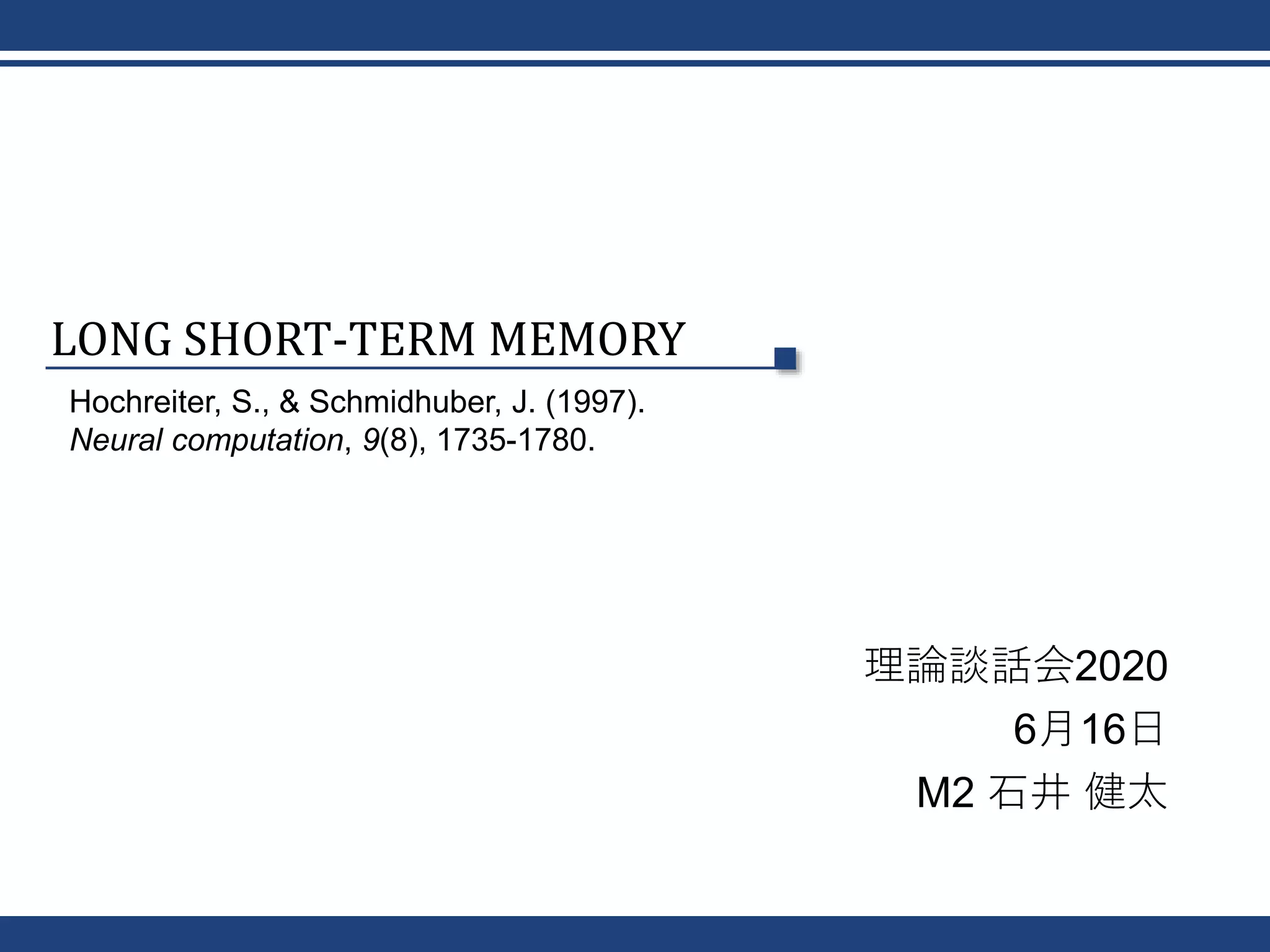 LONG SHORT-TERM MEMORY
理論談話会2020
6月16日
M2 石井 健太
Hochreiter, S., & Schmidhuber, J. (1997).
Neural computation, 9(8), 1735-1780.
 