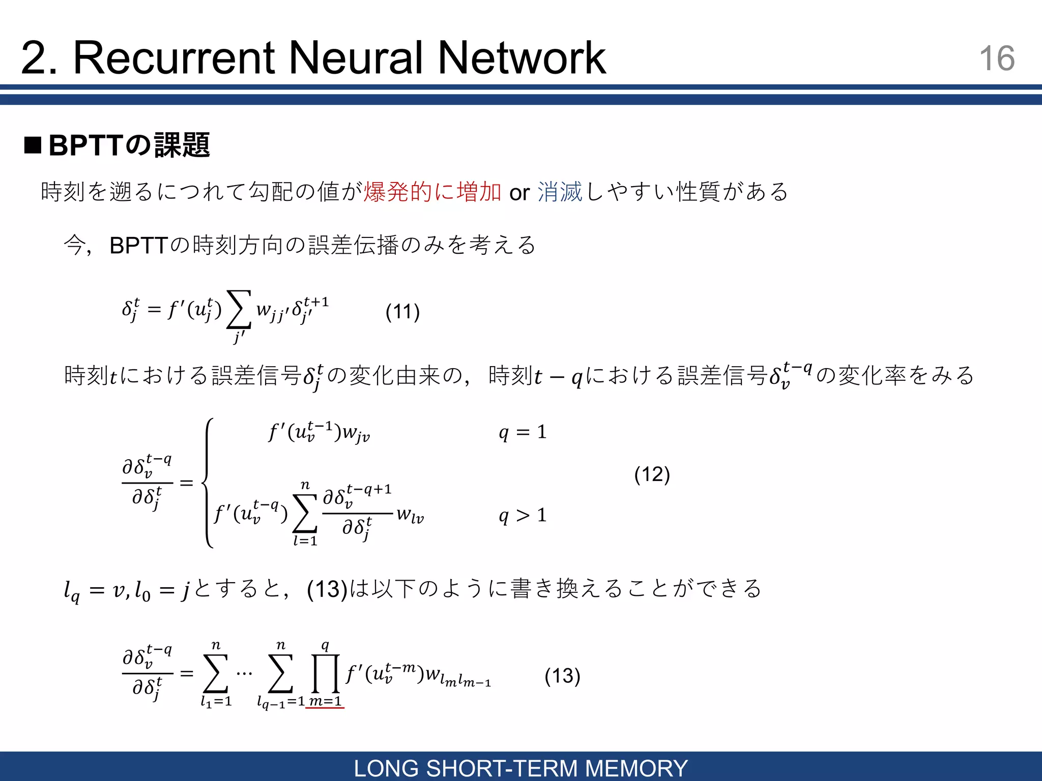 16
LONG SHORT-TERM MEMORY
 BPTTの課題
2. Recurrent Neural Network
時刻を遡るにつれて勾配の値が爆発的に増加 or 消滅しやすい性質がある
今，BPTTの時刻方向の誤差伝播のみを考える
𝛿𝑗
𝑡
= 𝑓′
(𝑢𝑗
𝑡
)
𝑗′
𝑤𝑗𝑗′ 𝛿𝑗′
𝑡+1
時刻 𝑡における誤差信号𝛿𝑗
𝑡
の変化由来の，時刻𝑡 − 𝑞における誤差信号𝛿 𝑣
𝑡−𝑞
の変化率をみる
𝜕𝛿 𝑣
𝑡−𝑞
𝜕𝛿𝑗
𝑡 =
𝑓′
(𝑢 𝑣
𝑡−1
)𝑤𝑗𝑣
𝑓′
(𝑢 𝑣
𝑡−𝑞
)
𝑙=1
𝑛
𝜕𝛿 𝑣
𝑡−𝑞+1
𝜕𝛿𝑗
𝑡 𝑤𝑙𝑣
𝑞 = 1
𝑞 > 1
𝜕𝛿 𝑣
𝑡−𝑞
𝜕𝛿𝑗
𝑡 =
𝑙1=1
𝑛
⋯
𝑙 𝑞−1=1
𝑛
𝑚=1
𝑞
𝑓′
(𝑢 𝑣
𝑡−𝑚
)𝑤𝑙 𝑚 𝑙 𝑚−1
𝑙 𝑞 = 𝑣, 𝑙0 = 𝑗とすると，(13)は以下のように書き換えることができる
(12)
(11)
(13)
 