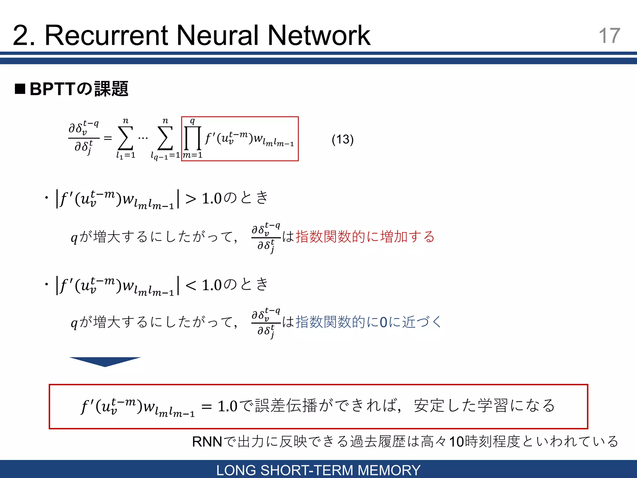 17
LONG SHORT-TERM MEMORY
 BPTTの課題
2. Recurrent Neural Network
𝜕𝛿 𝑣
𝑡−𝑞
𝜕𝛿𝑗
𝑡 =
𝑙1=1
𝑛
⋯
𝑙 𝑞−1=1
𝑛
𝑚=1
𝑞
𝑓′
(𝑢 𝑣
𝑡−𝑚
)𝑤𝑙 𝑚 𝑙 𝑚−1
・ 𝑓′(𝑢 𝑣
𝑡−𝑚)𝑤𝑙 𝑚 𝑙 𝑚−1
> 1.0のとき
𝑞が増大するにしたがって，
𝜕𝛿 𝑣
𝑡−𝑞
𝜕𝛿 𝑗
𝑡 は指数関数的に増加する
・ 𝑓′
(𝑢 𝑣
𝑡−𝑚
)𝑤𝑙 𝑚 𝑙 𝑚−1
< 1.0のとき
𝑞が増大するにしたがって，
𝜕𝛿 𝑣
𝑡−𝑞
𝜕𝛿 𝑗
𝑡 は指数関数的に0に近づく
𝑓′
𝑢 𝑣
𝑡−𝑚
𝑤𝑙 𝑚 𝑙 𝑚−1
= 1.0で誤差伝播ができれば，安定した学習になる
RNNで出力に反映できる過去履歴は高々10時刻程度といわれている
(13)
 