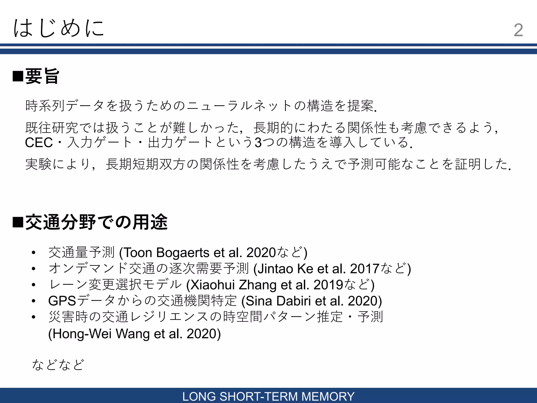 はじめに
時系列データを扱うためのニューラルネットの構造を提案．
既往研究では扱うことが難しかった，長期的にわたる関係性も考慮できるよう，
CEC・入力ゲート・出力ゲートという3つの構造を導入している．
実験により，長期短期双方の関係性を考慮したうえで予測可能なことを証明した．
2
LONG SHORT-TERM MEMORY
要旨
交通分野での用途
• 交通量予測 (Toon Bogaerts et al. 2020など)
• オンデマンド交通の逐次需要予測 (Jintao Ke et al. 2017など)
• レーン変更選択モデル (Xiaohui Zhang et al. 2019など)
• GPSデータからの交通機関特定 (Sina Dabiri et al. 2020)
• 災害時の交通レジリエンスの時空間パターン推定・予測
(Hong-Wei Wang et al. 2020)
などなど
 