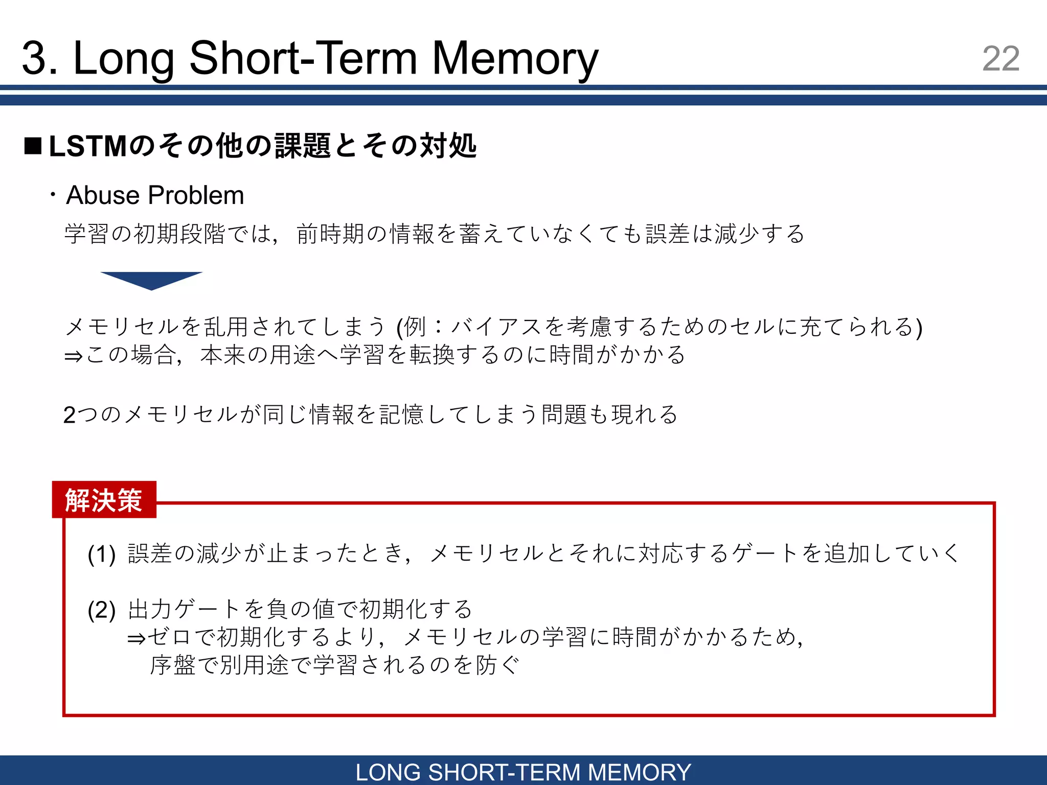 3. Long Short-Term Memory 22
LONG SHORT-TERM MEMORY
 LSTMのその他の課題とその対処
・Abuse Problem
学習の初期段階では，前時期の情報を蓄えていなくても誤差は減少する
メモリセルを乱用されてしまう (例：バイアスを考慮するためのセルに充てられる)
⇒この場合，本来の用途へ学習を転換するのに時間がかかる
2つのメモリセルが同じ情報を記憶してしまう問題も現れる
(1) 誤差の減少が止まったとき，メモリセルとそれに対応するゲートを追加していく
(2) 出力ゲートを負の値で初期化する
⇒ゼロで初期化するより，メモリセルの学習に時間がかかるため，
序盤で別用途で学習されるのを防ぐ
解決策
 