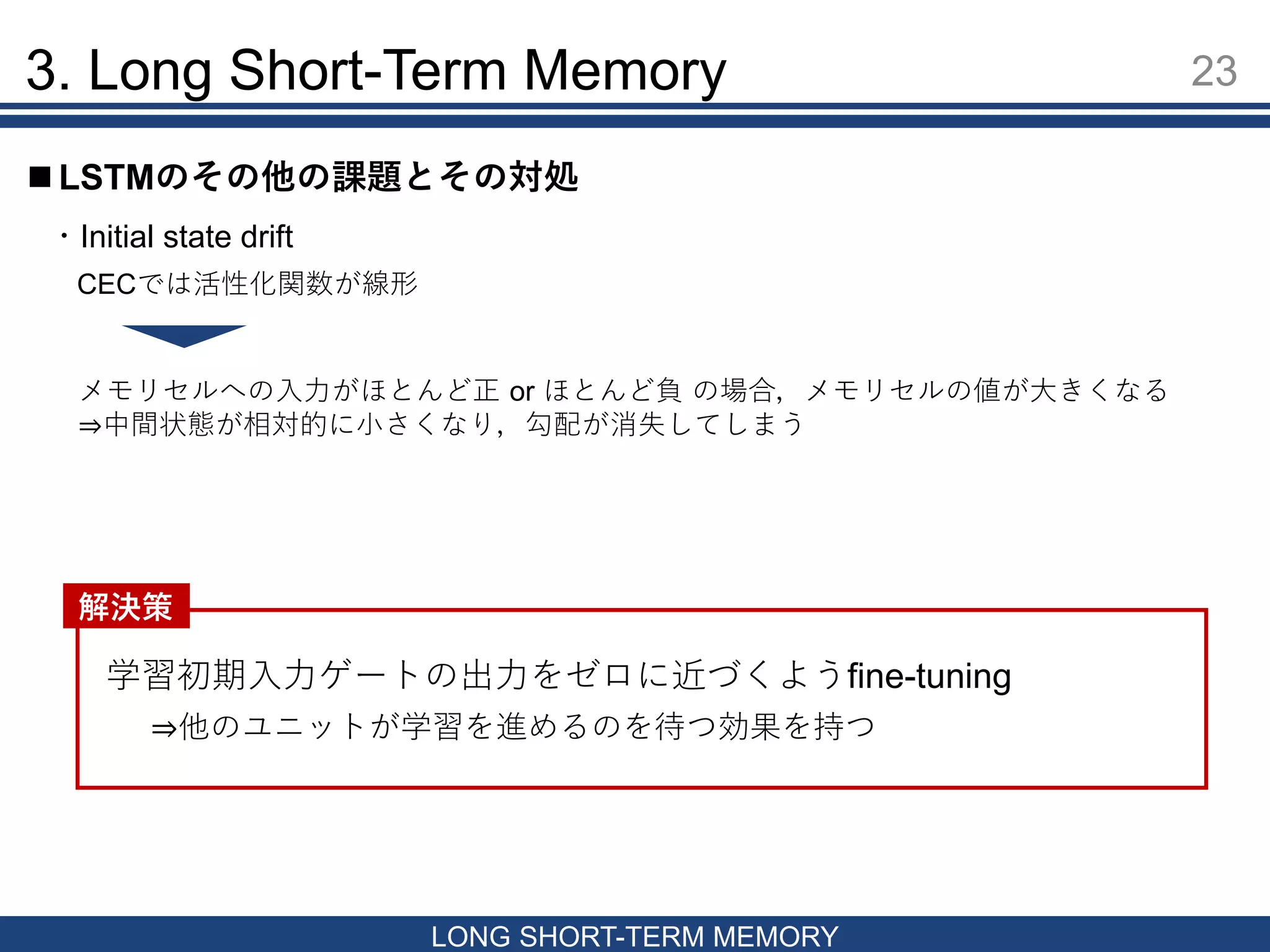 3. Long Short-Term Memory 23
LONG SHORT-TERM MEMORY
 LSTMのその他の課題とその対処
・Initial state drift
CECでは活性化関数が線形
学習初期入力ゲートの出力をゼロに近づくようfine-tuning
解決策
メモリセルへの入力がほとんど正 or ほとんど負 の場合，メモリセルの値が大きくなる
⇒中間状態が相対的に小さくなり，勾配が消失してしまう
⇒他のユニットが学習を進めるのを待つ効果を持つ
 