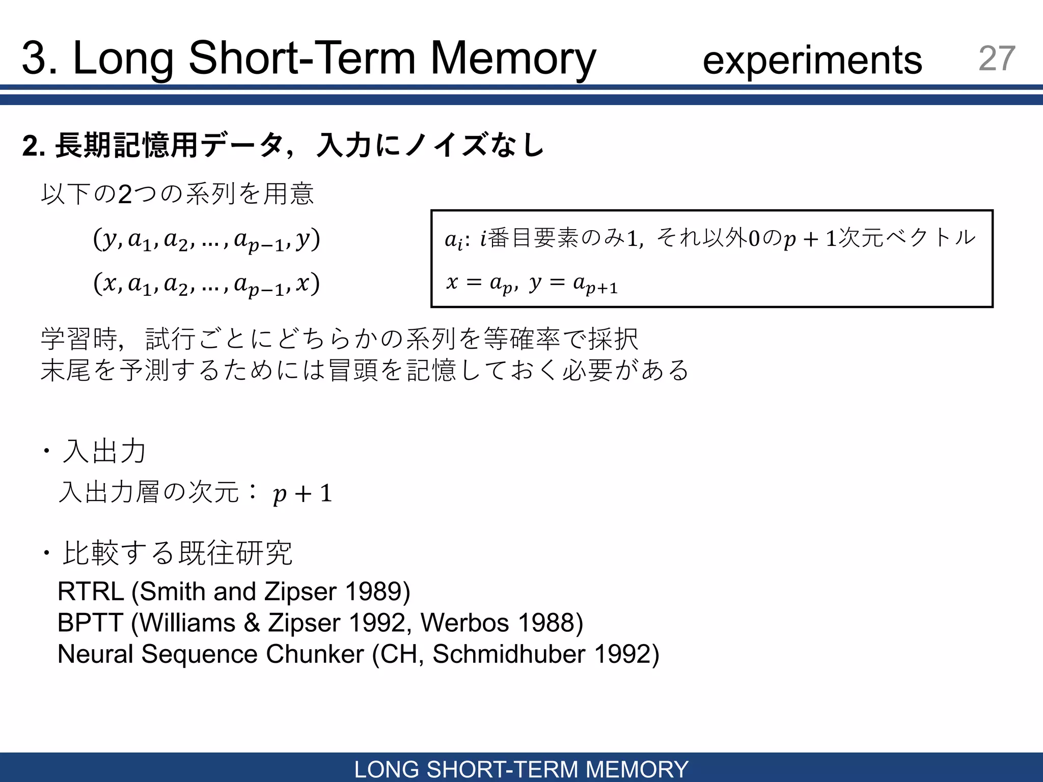 3. Long Short-Term Memory 27
LONG SHORT-TERM MEMORY
2. 長期記憶用データ，入力にノイズなし
以下の2つの系列を用意
(𝑦, 𝑎1, 𝑎2, … , 𝑎 𝑝−1, 𝑦)
(𝑥, 𝑎1, 𝑎2, … , 𝑎 𝑝−1, 𝑥)
𝑎𝑖: 𝑖番目要素のみ1, それ以外0の𝑝 + 1次元ベクトル
𝑥 = 𝑎 𝑝, 𝑦 = 𝑎 𝑝+1
・入出力
入出力層の次元： 𝑝 + 1
・比較する既往研究
RTRL (Smith and Zipser 1989)
BPTT (Williams & Zipser 1992, Werbos 1988)
Neural Sequence Chunker (CH, Schmidhuber 1992)
学習時，試行ごとにどちらかの系列を等確率で採択
末尾を予測するためには冒頭を記憶しておく必要がある
experiments
 