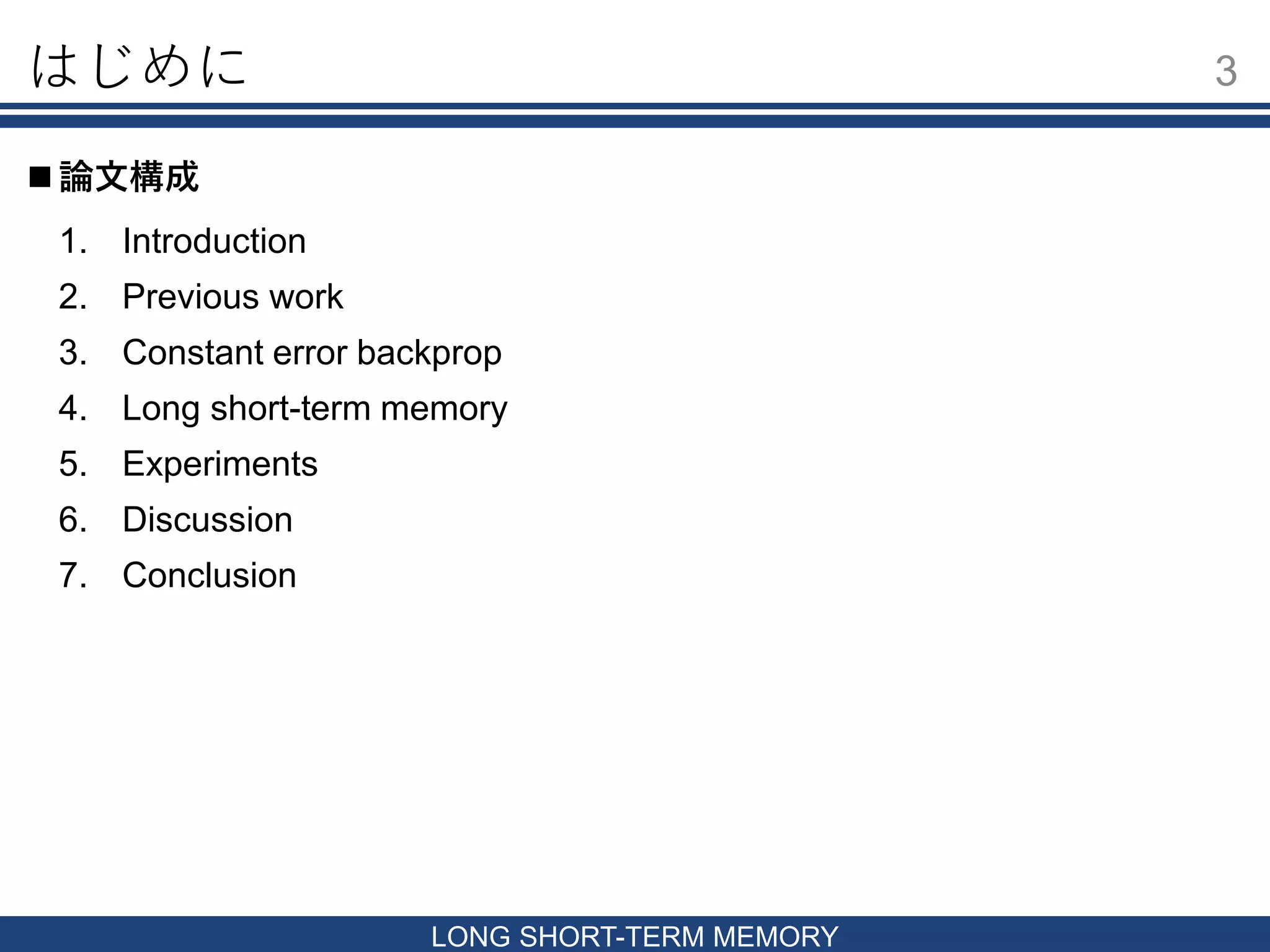 はじめに 3
LONG SHORT-TERM MEMORY
1. Introduction
2. Previous work
3. Constant error backprop
4. Long short-term memory
5. Experiments
6. Discussion
7. Conclusion
 論文構成
 