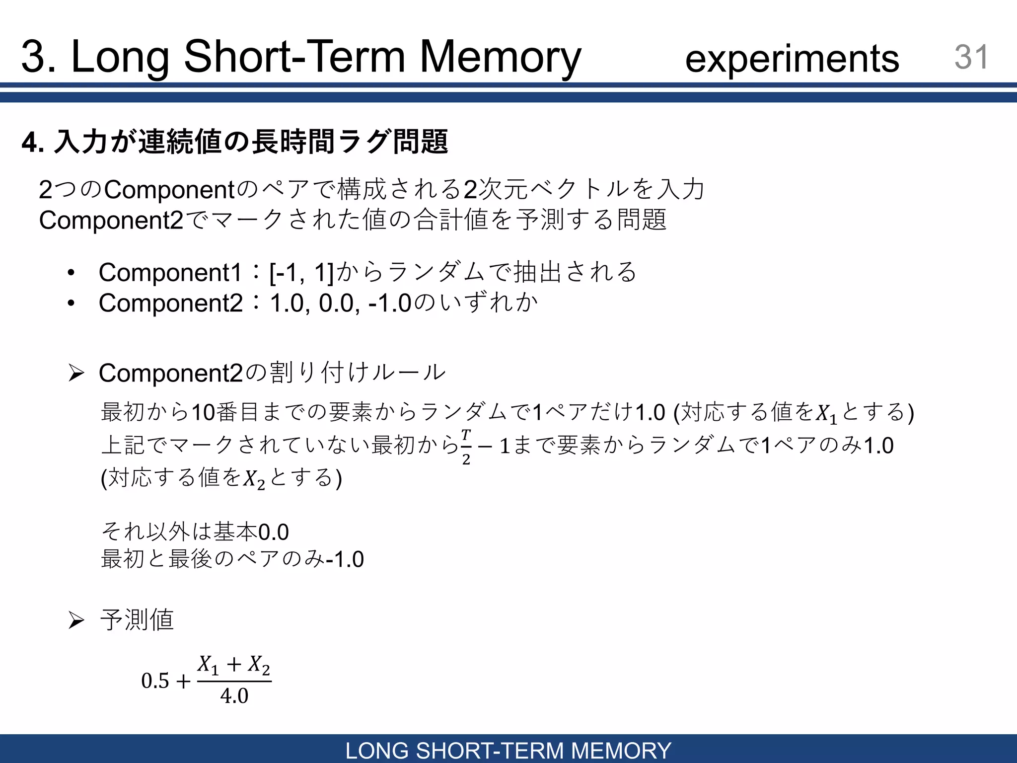 3. Long Short-Term Memory 31
LONG SHORT-TERM MEMORY
4. 入力が連続値の長時間ラグ問題
2つのComponentのペアで構成される2次元ベクトルを入力
Component2でマークされた値の合計値を予測する問題
• Component1：[-1, 1]からランダムで抽出される
• Component2：1.0, 0.0, -1.0のいずれか
 Component2の割り付けルール
最初から10番目までの要素からランダムで1ペアだけ1.0 (対応する値を𝑋1とする)
上記でマークされていない最初から
𝑇
2
− 1まで要素からランダムで1ペアのみ1.0
(対応する値を𝑋2とする)
それ以外は基本0.0
最初と最後のペアのみ-1.0
 予測値
0.5 +
𝑋1 + 𝑋2
4.0
experiments
 